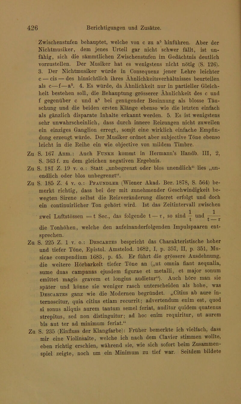 Zwischenstufen behauptet, welche von c zu a5 hinführen. Aber der Nichtmusiker, dem jenes Urteil gar nicht schwer fällt, ist un- fähig, sich die sämmtlichen Zwischenstufen im Gedächtnis deutlich vorzustellen. Der Musiker hat es wenigstens nicht nötig (S. 126). 3. Der Nichtmusiker würde in Consequenz jener Lehre leichter c — cis — des hinsichtlich ihres Ähnlichkeitsverhältnisses beurteilen als c—f—a5. 4. Es würde, da Ähnlichkeit nur in partieller Gleich- heit bestehen soll, die Behauptung grösserer Ähnlichkeit des c und f gegenüber c und a5 bei genügender Besinnung als blosse Täu- schung und die beiden ersten Klänge ebenso wie die letzten einfach als gänzlich disparate Inhalte erkannt werden. 5. Es ist wenigstens sehr unwahrscheinlich, dass durch innere Reizungen nicht zuweilen ein einziges Ganglion erregt, somit eine wirklich einfache Empfin- dung erzeugt würde. Der Musiker ordnet aber subjective Töne ebenso leicht in die Reihe ein wie objective von mildem Timbre. Zu S. 167 Anm.: Auch Funke kommt in Hermann’s Handb. III, 2, S. 363 f. zu dem gleichen negativen Ergebnis. Zu S. 181 Z. 19 v. o.: Statt „unbegrenzt oder blos unendlich“ lies „un- endlich oder blos unbegrenzt“. Zu S. 185 Z. 4 v. o.: Pfaundler (Wiener Akad. Ber. 1878, S. 564) be- merkt richtig, dass bei der mit zunehmender Geschwindigkeit be- wegten Sirene selbst die Reizveränderung discret erfolgt und doch ein continuirlicher Ton gehört wird. Ist das Zeitintervall zwischen zwei Luftstössen =t Sec., das folgende t — r, so sind — und l l v die Tonhöhen, welche den aufeinanderfolgenden Impulspaaren ent- sprechen. Zu S. 225 Z. 1 v. o.: Descartes bespricht das Charakteristische hoher und tiefer Töne, Epistol. Amstelod. 1682, I, p. 357, II, p. 351, Mu- sicae compendium 1683, p. 45. Er führt die grössere Ausdehnung, die weitere Hörbarkeit tiefer Töne an („ut omnia fiant aequalia, sume duas campanas ejusdem figurae et metalli, et major sonum emittet magis gravem et longius audietur“). Auch höre man sie später und könne sie weniger rasch unterscheiden als hohe, was Descartes ganz wie die Modernen begründet. „Citius ab aure in- ternoscitur, quia citius etiam recurrit; advertendum enim est, quod si sonus aliquis aurem tantum semel feriat, auditur quidem quatenus strepitus, sed non distinguitur; ad hoc enim requiritur, ut aurem bis aut ter ad minimum feriat.“ Zu S. 235 (Einfluss der Klangfarbe): Früher bemerkte ich vielfach, dass mir eine Yiolinsaite, welche ich nach dem Clavier stimmen wollte, eben richtig erschien, während sie, wie sich sofort beim Zusammen- spiel zeigte, noch um ein Minimum zu tief war. Seitdem bildete