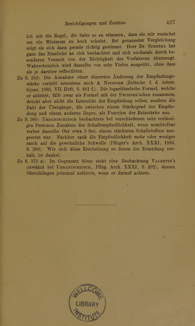 ich mir die Regel, die Saite so zu stimmen, dass sie mir zunächst um ein Minimum zu hoch scheint. Bei genauester Vergleichung zeigt sie sich dann gerade richtig gestimmt. Herr Dr. Schenkl hat ganz das Nämliche an sich beobachtet und sich nochmals durch be- sonderen Versuch von der Richtigkeit des Verfahrens überzeugt. Wahrscheinlich wird dasselbe von sehr Vielen ausgeübt, ohne dass sie je darüber reflectirten. Zu S. 353: Die Annahme einer discreten Änderung der Empfindungs- stärke vertritt neuestens auch A. Nitzsche (Zeitschr. f. d. österr. Gymn. 1883, VH. Heft, S. 481 f.). Die logarithmische Formel, welche er ableitet, fällt zwar als Formel mit der FECHNER’schen zusammen, drückt aber nicht die Intensität der Empfindung selbst, sondern die Zahl der Übergänge, die zwischen einem Stärkegrad der Empfin- dung und einem anderen liegen, als Function der Reizstärke aus. Zu S. 360: Urbantschitsch beobachtete bei verschiedenen sehr verlässi- gen Personen Zunahme der Schallempfindlichkeit, wenn unmittelbar vorher dasselbe Ohr etwa 5 Sec. einem stärkeren Schalleinfluss aus- gesetzt war. Nachher sank die Empfindlichkeit mehr oder weniger rasch auf die gewöhnliche Schwelle (Pflüger’s Arch. XXXI, 1883, S. 289). Wie sich diese Erscheinung zu denen der Ermüdung ver- hält, ist dunkel. Zu S. 373 a): Im Gegensatz hiezu steht eine Beobachtung Valentin’s (erwähnt hei Urbantschitsch, Pflüg. Arch. XXXI, S. 292), dessen Ohrenklingen jedesmal aufhörte, wenn er darauf achtete.