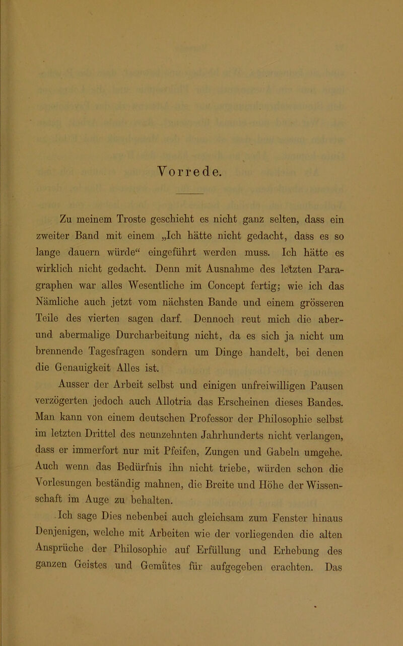 Vorrede. Zu meinem Tröste geschieht es nicht ganz selten, dass ein zweiter Band mit einem „Ich hätte nicht gedacht, dass es so lange dauern würde“ eingeführt werden muss. Ich hätte es wirklich nicht gedacht. Denn mit Ausnahme des letzten Para- graphen war alles Wesentliche im Concept fertig; wie ich das Nämliche auch jetzt vom nächsten Bande und einem grösseren Teile des vierten sagen darf. Dennoch reut mich die aher- und abermalige Durcharbeitung nicht, da es sich ja nicht um brennende Tagesfragen sondern um Dinge handelt, bei denen die Genauigkeit Alles ist. Ausser der Arbeit selbst und einigen unfreiwilligen Pausen verzögerten jedoch auch Allotria das Erscheinen dieses Bandes. Man kann von einem deutschen Professor der Philosophie selbst im letzten Drittel des neunzehnten Jahrhunderts nicht verlangen, dass er immerfort nur mit Pfeifen, Zungen und Gabeln umgehe. Auch wenn das Bedürfnis ihn nicht triebe, würden schon die Vorlesungen beständig mahnen, die Breite und Höhe der Wissen- schaft im Auge zu behalten. Ich sage Dies nebenbei auch gleichsam zum Fenster hinaus Denjenigen, welche mit Arbeiten wie der vorliegenden die alten Ansprüche der Philosophie auf Erfüllung und Erhebung des ganzen Geistes und Gemütes für aufgegeben erachten. Das