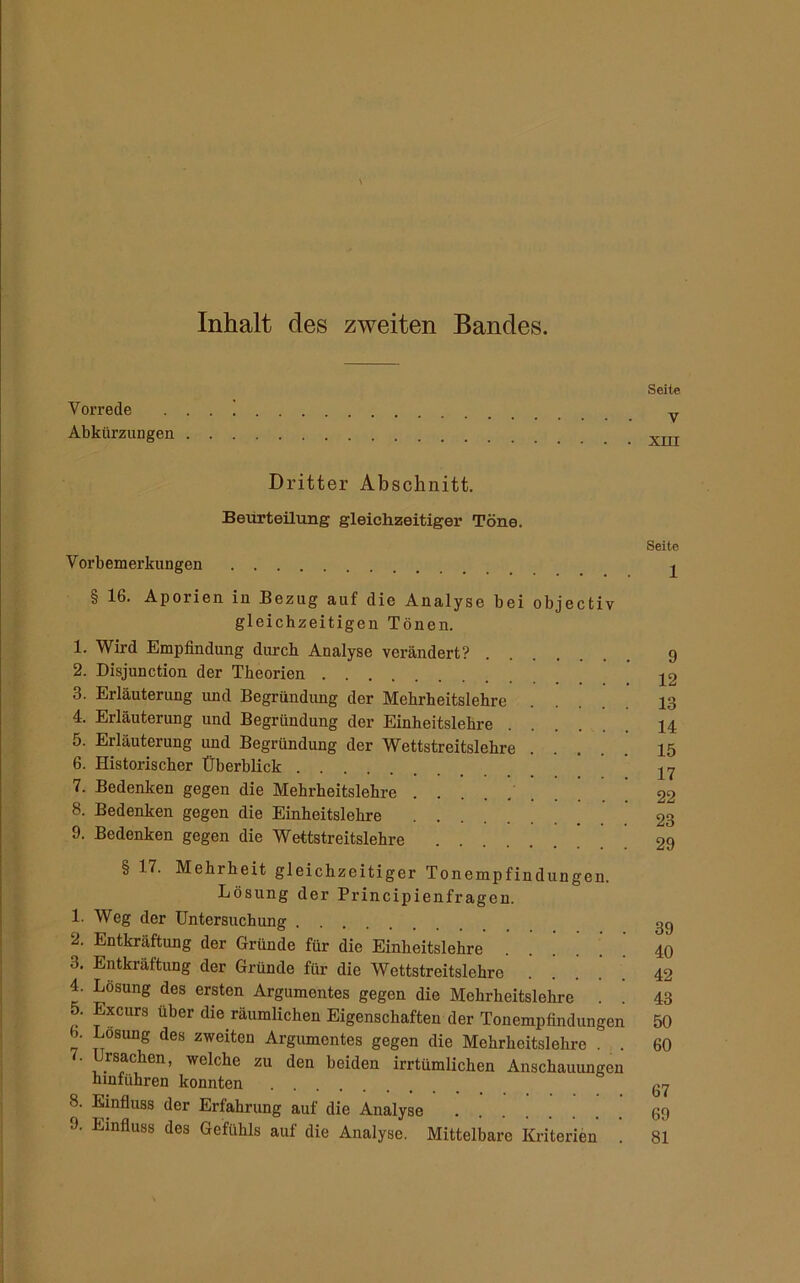 Inhalt des zweiten Bandes. Seite Vorrede . . . y Abkürzungen Dritter Abschnitt. Beurteilung gleichzeitiger Töne. Seite Vorbemerkungen § 16. Aporien in Bezug auf die Analyse bei objectiv gleichzeitigen Tönen. 1. Wird Empfindung durch Analyse verändert? 9 2. Disjunction der Theorien 3. Erläuterung und Begründung der Mehrheitslehre .... 13 4. Erläuterung und Begründung der Einheitslehre 14 5. Erläuterung und Begründung der Wettstreitslehre 15 6. Historischer Überblick 7. Bedenken gegen die Mehrheitslehre '....' 22 8. Bedenken gegen die Einheitslehre 23 9. Bedenken gegen die Wettstreitslehre ! . ! 29 § 17. Mehrheit gleichzeitiger Tonempfindungen. Lösung der Principienfrageu. 1. Weg der Untersuchung gg 2. Entkräftung der Gründe für die Einheitslehre ...... 40 3. Entkräftung der Gründe für die Wettstreitslehro 42 4. Losung des ersten Argumentes gegen die Mehrheitslehre . . 43 xcurs über die räumlichen Eigenschaften der Tonempfindungen 50 b. Losung des zweiten Argumentes gegen die Mehrheitslehre . . 60 7. Ursachen, welche zu den beiden irrtümlichen Anschauungen hmführen konnten 8. Einfluss der Erfahrung auf die Analyse 69