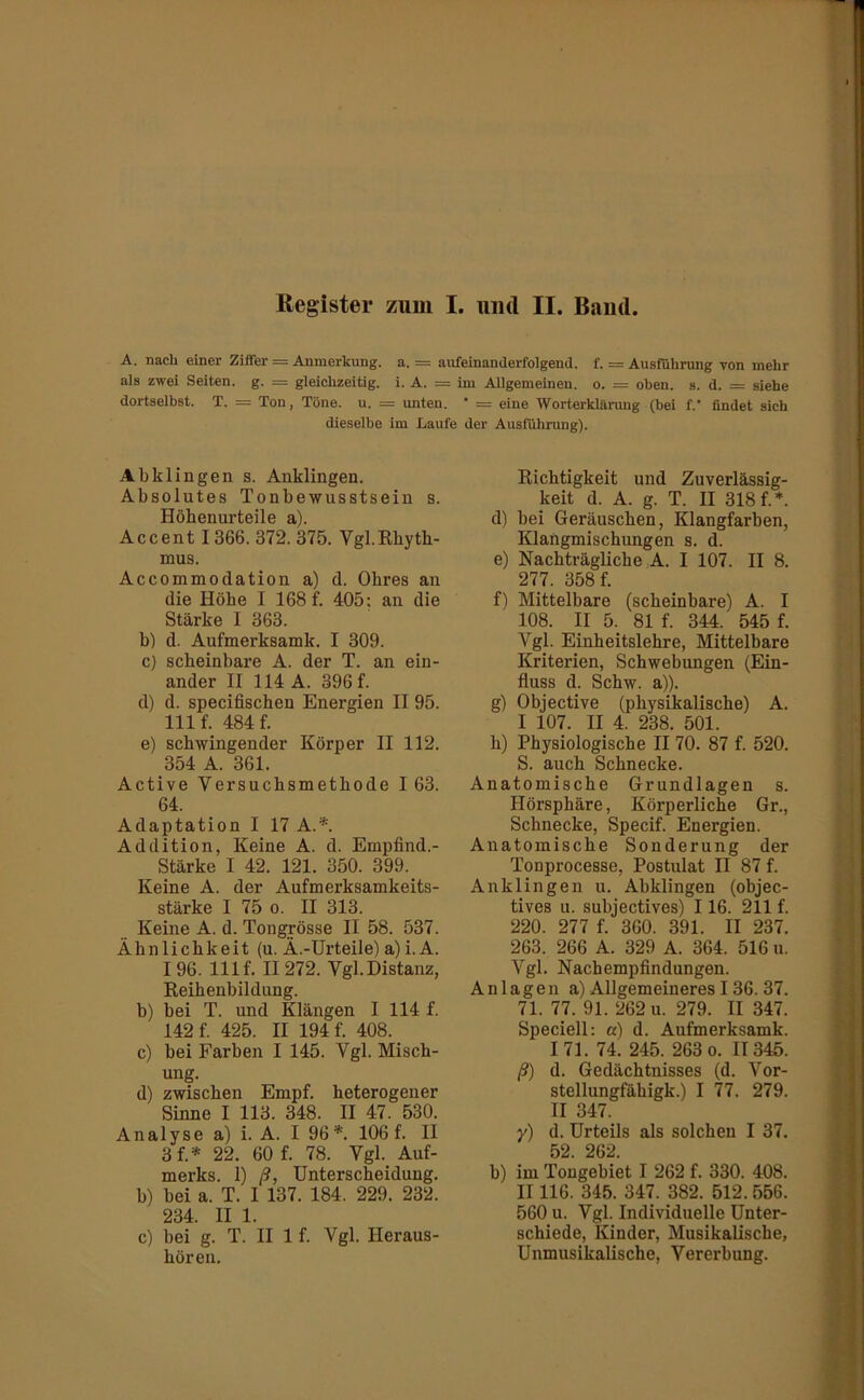 A. nach einer Ziffer = Anmerkung, a. = aufeinanderfolgend, f. = Ausführung von mehr als zwei Seiten, g. = gleichzeitig, i. A. = im Allgemeinen, o. = oben. s. d. = siehe dortselbst. T. = Ton, Töne. u. = unten. * = eine Worterklärung (bei f.‘ findet sieh dieselbe im Jjaufe der Ausführung). Abklingen s. Anklingen. Absolutes Tonbewusstsein s. Höbenurteile a). Accent 1366. 372. 375. Vgl.Rhyth- mus. Accommodation a) d. Ohres an die Höhe I 168 f. 405; an die Stärke I 363. b) d. Aufmerksamk. I 309. c) scheinbare A. der T. an ein- ander II 114 A. 396 f. d) d. specifischen Energien II 95. 111 f. 484 f. e) schwingender Körper II 112. 354 A. 361. Active Versuchsmethode 163. 64. Adaptation I 17 A.*. Addition, Keine A. d. Empfind.- Stärke I 42. 121. 350. 399. Keine A. der Aufmerksamkeits- stärke I 75 0. II 313. Keine A. d. Tongrösse II 58. 537. Ähnlichkeit (u. Ä.-Urteile) a)i.A. 196. Ulf. II272. Vgl.Distanz, Reihenbildung. b) bei T. und Klängen I 114 f. 142 f. 425. II 194 f. 408. c) bei Farben I 145. Vgl. Misch- ung. d) zwischen Empf. heterogener Sinne I 113. 348. II 47. 530. Analyse a) i. A. I 96*. 106 f. II 3f.* 22. 60 f. 78. Vgl. Auf- merks. 1) ß, Unterscheidung. b) bei a. T. I 137. 184. 229. 232. 234. II 1. c) bei g. T. II 1 f. Vgl. Heraus- hören. Richtigkeit und Zuverlässig- keit d. A. g. T. II 318 f.*. d) bei Geräuschen, Klangfarben, Klangmischungen s. d. e) Nachträgliche A. I 107. II 8. 277. 358 f. f) Mittelbare (scheinbare) A. I 108. II 5. 81 f. 344. 545 f. Vgl. Einheitslehre, Mittelbare Kriterien, Schwebungen (Ein- fluss d. Schw. a)). g) Objective (physikalische) A. I 107. II 4. 238. 501. h) Physiologische II 70. 87 f. 520. S. auch Schnecke. Anatomische Grundlagen s. Ilörsphäre, Körperliche Gr., Schnecke, Specif. Energien. Anatomische Sonderung der Tonprocesse, Postulat II 87 f. Anklingen u. Abklingen (objec- tives u. subjectives) 116. 211 f. 220. 277 f. 360. 391. II 237. 263. 266 A. 329 A. 364. 516 u. Vgl. Nachempfindungen. Anlagen a) Allgemeineres136.37. 71. 77. 91. 262 u. 279. II 347. Speciell; a) d. Aufmerksamk. 171. 74. 245. 263 0. II345. ß) d. Gedächtnisses (d. Vor- stellungfähigk.) I 77. 279. II 347. y) d. Urteils als solchen I 37. 52. 262. b) im Tougebiet I 262 f. 330. 408. II116. 345. 347. 382. 512. 556. 560 u. Vgl. Individuelle Unter- schiede, Kinder, Musikalische, Unmusikalische, Vererbung.