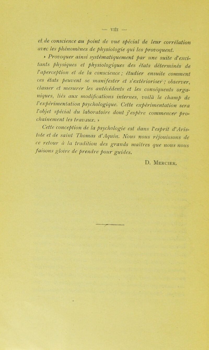 Vlll et de conscience au point de vue spécial de lettr corrélation avec les phénomènes de physiologie qui les provoquent. » Provoquer ainsi systématiquement par une suite d’exci- tants physiques et physiologiques des états déterminés de Vaperception et de la conscience; étudier ensuite comment ces états peuvent se manifester et s'extérioriser ; observer.) classer et mesurer les antécédents et les conséquents orga- niqueS) liés aux modifications internes^ voilà le champ de l expérimentation psychologique. Cette expérimentation sera l objet spécial du laboratoire dont j’espère commencer pro- chainement les travaux. » Cette conception de la psychologie est dans l'esprit d'Aris- tote et de saint Thomas d’Aquin. Nous nous réjouissons de ce retour à la tradition des grands maîtres que nous nous faisons gloire de prendre pour guides. D. Mercier.