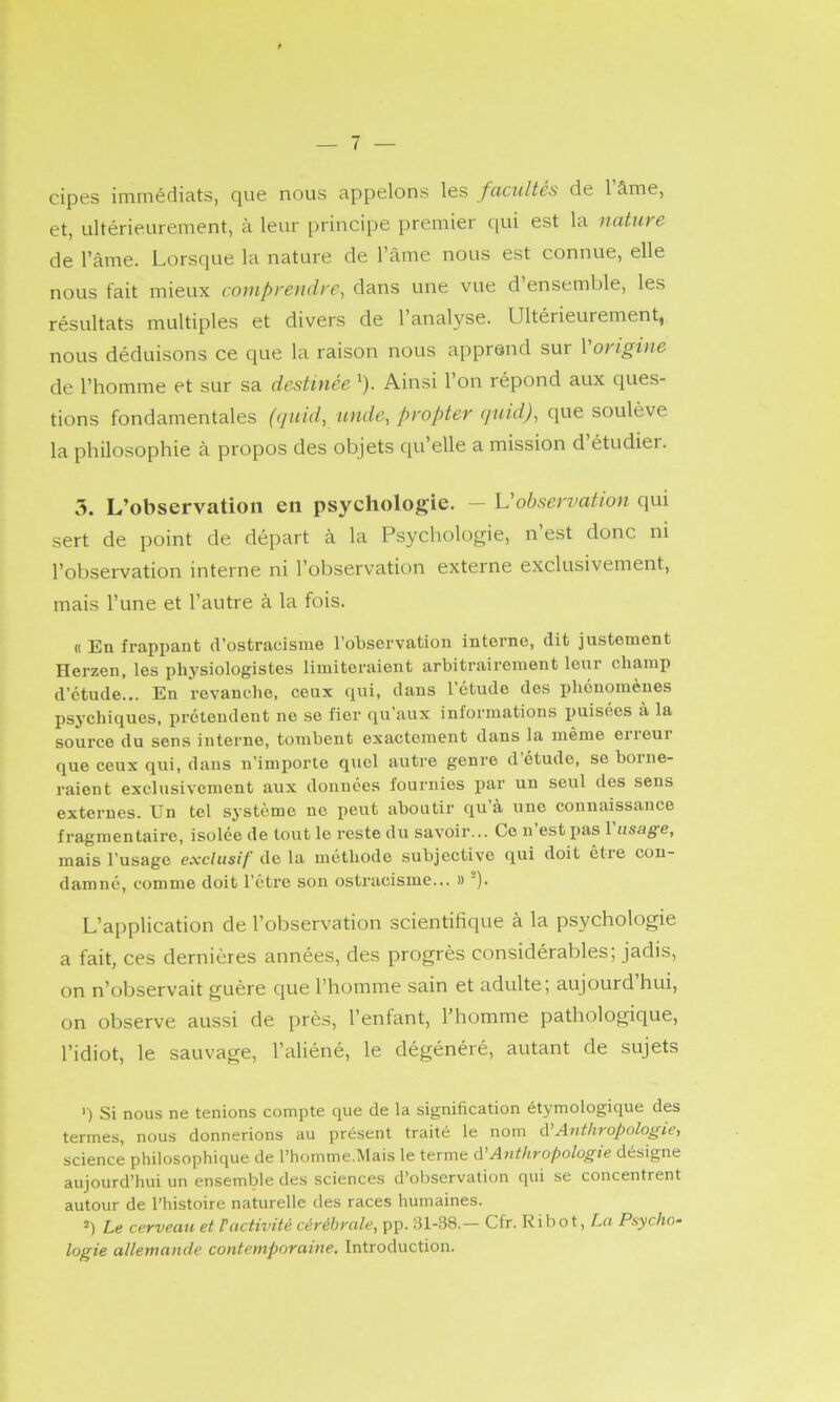 cipes immédiats, que nous appelons les facultés de 1 âme, et, ultérieurement, à leur principe premier qui est la nature de l’âme. Lorsque la nature de l’âme nous est connue, elle nous fait mieux coniprendre^ dans une vue d ensemble, les résultats multiples et divers de l’analyse. Ultérieurement, nous déduisons ce que la raison nous apprend sur 1 origine de l’homme et sur sa destinée ^). Ainsi l’on répond aux ques- tions fondamentales (quid, iindc^ propter quid)^ que soulève la philosophie à propos des objets qu’elle a mission d étudier. 5. L’observation en psychologie. — U observation qui sert de point de départ à la Psychologie, n est donc ni l’observation interne ni l’observation externe exclusivement, mais l’une et l’autre à la fois. « En frapi)ant d’ostracisme l’observation interne, dit justement Herzen, les physiologistes limitei’aient arbitrairement leur champ d’étude... En revanche, ceux qui, dans l’étude des phénomènes psychiques, prétendent ne se fier qu’aux informations puisées à la source du sens interne, tombent exactement dans la même erreur que ceux qui, dans n’importe quel autre genre d’étude, se borne- raient exclusivement aux données fournies par un seul des sens externes. Un tel s3’stème ne peut aboutir qu à une connaissance fragmentaire, isolée de tout le reste du savoir... Ce u est pas 1 usage, mais l’usage exclusif de la méthode subjective qui doit êtie con- damné, comme doit l’être son ostracisme... » *). L’application de l’observation scientifique à la psychologie a fait, ces dernières années, des progrès considérables; jadis, on n’observait guère que l’homme sain et adulte; aujourd hui, on observe aussi de près, l’enfant, l’homme pathologique, l’idiot, le sauvage, l’aliéné, le dégénéré, autant de sujets ') Si nous ne tenions compte que de la signification étymologique des termes, nous donnerions au présent traité le nom à.'Anthropologie, science philosophique de l’homme.Mais le terme à’Anthropologie désigne aujourd’hui un ensemble des sciences d’observation qui se concentrent autour de l’histoire naturelle des races humaines. Le cerveau et P activité cérébrale, pp. 31-38.— Cfr. Ri bot. Lu Psycho- logie allemande contemporaine. Introduction.