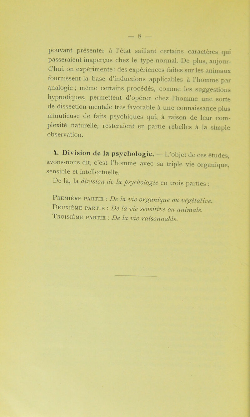 pouvant présenter à l’état saillant certains caractères qui passeraient inaperçus chez le type normal. De plus, aujour- d’hui, on expérimente: des expériences faites sur les animaux fournissent la base d’inductions applicables à l’homme par analogie ; même certains procédés, comme les suggestions hypnotiques, permettent d’opérer chez l’homme une sorte de dissection mentale très favorable à une connaissance plus minutieuse de faits psychiques qui, à raison de leur com- plexité naturelle, resteraient en partie rebelles à. la simple observation. 4. Division de la psychologie. — L’objet de ces études, avons-nous dit, c’est l’homme avec sa triple vie organique, sensible et intellectuelle. De là, la division d& lu psychologie en trois parties ; Première partie ; De la vie organique ou végétative. Deuxième partie : De la vie sensitive ou animale. Troisième partie : De la vie raisonnable.