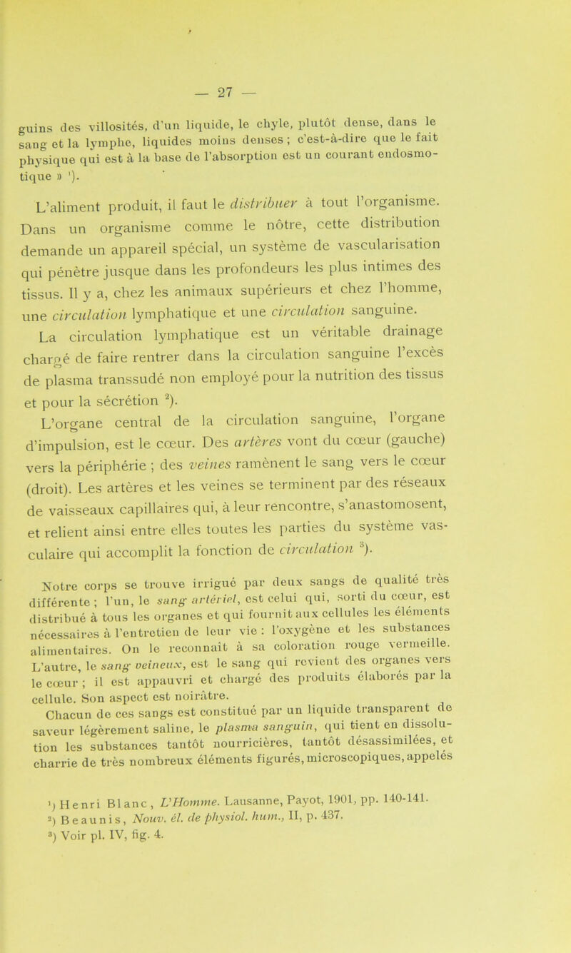 guins des villosités, d’un liquide, le chyle, plutôt dense, dans le sang et la lymphe, liquides moins denses ; c’est-à-dire que le fait physique qui est à la base de l’absorption est un courant endosmo- tique » '). L’aliment produit, il faut le distribuer à tout l’organisme. Dans un organisme comme le nôtre, cette distribution demande un appareil spécial, un système de vascularisation qui pénètre jusque dans les profondeurs les plus intimes des tissus. 11 y a, chez les animaux supérieurs et chez l’homme, une circulation lymphatique et une circulation sanguine. La circulation lymphatique est un véritable drainage chargé de faire rentrer dans la circulation sanguine l’excès de plasma transsudé non employé pour la nutrition des tissus et pour la sécrétion ^). L’oi-o-ane central de la circulation sanguine, l’organe d’impulsion, est le cœur. Des artères vont du cœur (gauche) vers la périphérie ; des veines ramènent le sang vers le cœur (droit). Les artères et les veines se terminent par des réseaux de vaisseaux capillaires qui, à leur rencontre, s’anastomosent, et relient ainsi entre elles toutes les parties du système vas- culaire qui accomplit la fonction de circulation ^). Notre corps se trouve irrigué par deux saugs de qualité très différente; l’un, le sang-arfé/m/, est celui qui, sorti du cœur, est distribué à tous les organes et qui fournit aux cellules les éléments nécessaires à l’entretien de leur vie: l’oxygène et les substances alimentaires. On le reconnaît à sa coloration rouge vermeille. L’autre, le sang veineux, est le sang qui revient des organes vers le cœur ; il est appauvri et chargé des produits élaborés par la cellule, bon aspect est noirâtre. Chacun de ces sangs est constitué par un liquide transparent de saveur légèrement saline, le plasma sanguin, qui tient en dissolu- tion les substances tantôt nourricières, tantôt désassimilées, et charrie de très nombreux éléments figurés, microscopiques, appelés ') Henri Blanc, L’Homme. Lausanne, Payot, 1901, pp. 140-141. B eau n is, Nouv. él. de physiol. hum., 11, p. 437.