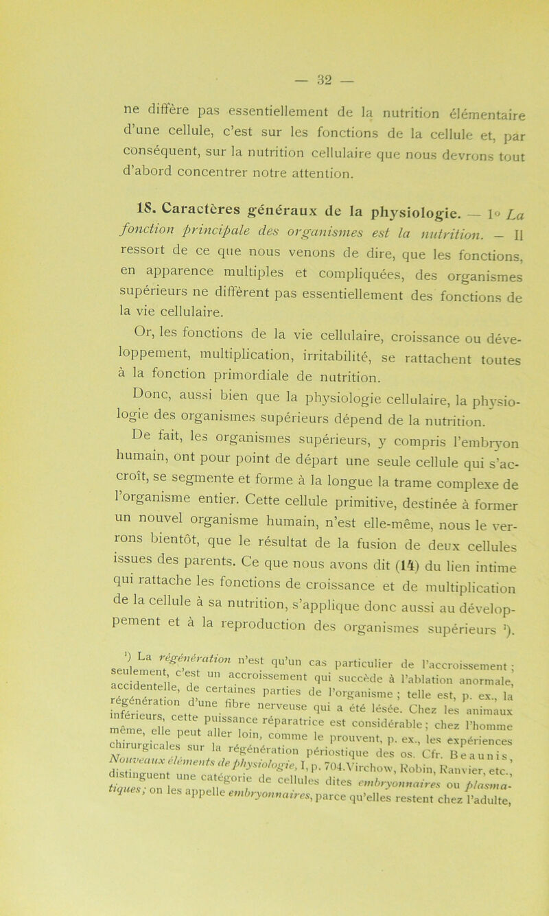 ne diffère pas essentiellement de la nutrition élémentaire d’une cellule, c’est sur les fonctions de la cellule et, par conséquent, sur la nutrition cellulaire que nous devrons tout d’abord concentrer notre attention. 18. Caractères généraux de la physiologie. — \» La fonction principale des organismes est la nutrition. — Il ressort de ce que nous venons de dire, que les fonctions, en apparence multiples et compliquées, des organismes supérieurs ne diffèrent pas essentiellement des fonctions de la vie cellulaire. Or, les fonctions de la vie cellulaire, croissance ou déve- loppement, multiplication, irritabilité, se rattachent toutes à la fonction primordiale de nutrition. Donc, aussi bien que la physiologie cellulaire, la physio- logie des organismes supérieurs dépend de la nutrition. De fait, les organismes supérieurs, y compris l’embr^'on humain, ont pour point de départ une seule cellule qui s’ac- croît, se segmente et forme à la longue la trame complexe de 1 organisme entier. Cette cellule primitive, destinée à former un nouvel organisme humain, n’est elle-même, nous le ver- rons bientôt, que le résultat de la fusion de deux cellules issues des parents. Ce que nous avons dit (14) du lien intime qui rattache les fonctions de croissance et de multiplication de la cellule à sa nutrition, s’applique donc aussi au dévelop- pement et à la reproduction des organismes supérieurs ‘). Particulier de l’accroissement ; accidrtelle d qr.i succ^^de à l’ablation anormale, , . ’ ® certaines parties de l’or»;anisme ; telle est, p ex la inSrïers'Tetf''^-^^''''^ nerveuse qui a été lésée. Chez les animaux même die nlut réparatrice est considérable ; chez l’homme aururgicales sur la régénération périostique des os. Cfr. Beaunis I,p. 704.^’ircho^v, Robin, Kanvier etc enibryo,maires ou /./a’sma- tnjues, on les appelle p^^ce qu’elles restent chez l’adulte.