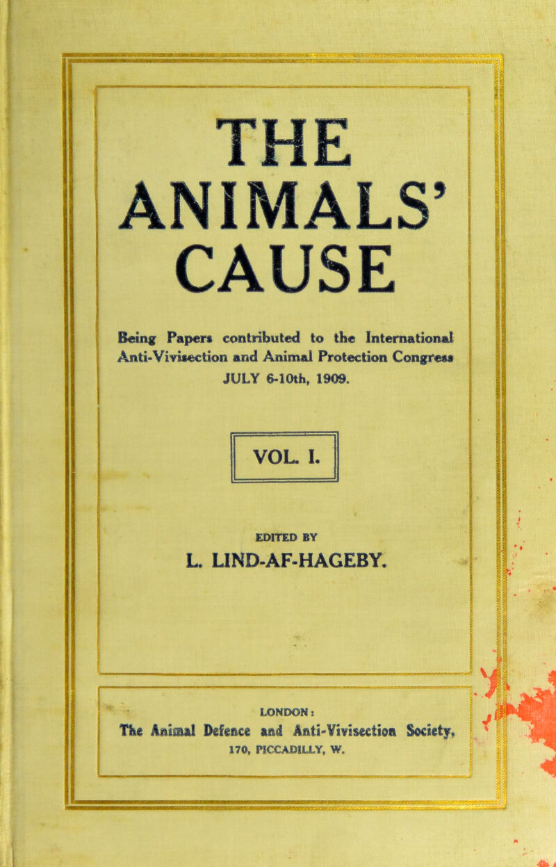 rjr* w v wn 111 Jtli ANIMALS’ CAUSE Being Papers contributed to the International Anti*Vivisection and Animal Protection Congress JULY 6-10th, 1909. VOL. I. EDITED BY L. LIND-AF-HAGEBY. LONDON: The Ani&al Defence and Anti'Vivisection Society. 170, PICCADILLY, W. 5 a -jy t