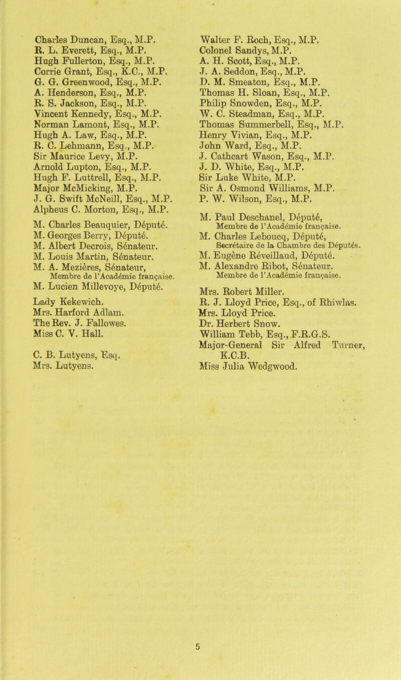 Charles Duncan, Esq., M.P. R. L. Everett, Esq., M.P. Hugh Fullerton, Esq., M.P. Corrie Grant, Esq., K.C., M.P. G. G. Greenwood, Esq., M.P. A. Henderson, Esq., M.P. R. S. Jackson, Esq., M.P. Vincent Kennedy, Esq., M.P. Norman Lamont, Esq., M.P. Hugh A. Law, Esq., M.P. R. C. Lehmann, Esq., M.P. Sir Maurice Levy, M.P. Arnold Lupton, Esq., M.P. Hugh F. Luttrell, Esq., M.P. Major McMicking, M.P. J. G. Swift McNeill, Esq., M.P. Alpheus C. Morton, Esq., M.P. M. Charles Beauquier, Depute. M. Georges Berry, Depute. M. Albert Decrois, Senateur. M. Louis Martin, Senateur. M. A. Mezieres, Senateur, Membre de 1’Academic fran^aise. M. Lucien Millevoye, Ddput6. Lady Kekewich. Mrs. Harford Adlam. The Rev. J. Fallowes. Miss C. V. Hall. C. B. Lutyens, Esq. Mrs. Lutyens. Walter F. Roch, Esq., M.P. Colonel Sandys, M.P. A. H. Scott, Esq., M.P. J. A. Seddon, Esq., M.P. D. M. Smeaton, Esq., M.P. Thomas H. Sloan, Esq., M.P. Philip Snowden, Esq., M.P. W. C. Steadman, Esq., M.P. Thomas Summerbell, Esq., M.P. Henry Vivian, Esq., M.P. John Ward, Esq., M.P. J. Cathcart Wason, Esq., M.P. J. D. White, Esq., M.P. Sir Luke White, M.P. Sir A. Osmond Williams, M.P. P. W. Wilson, Esq., M.P. M. Paul Deschanel, Depute, Membre de l’Academie franchise. M. Charles Leboucq, Depute, Secretaire de la Chambre des D4put£s. M. Eugene Reveillaud, Depute. M. Alexandre Ribot, Senateur. Membre de l’Acad^mie franeaise. Mrs. Robert Miller. R. J. Lloyd Price, Esq., of Rhiwlas. Mrs. Lloyd Price. Dr. Herbert Snow. William Tebb, Esq., F.R.G.S. Major-General Sir Alfred Turner, K.C.B. Miss Julia Wedgwood.