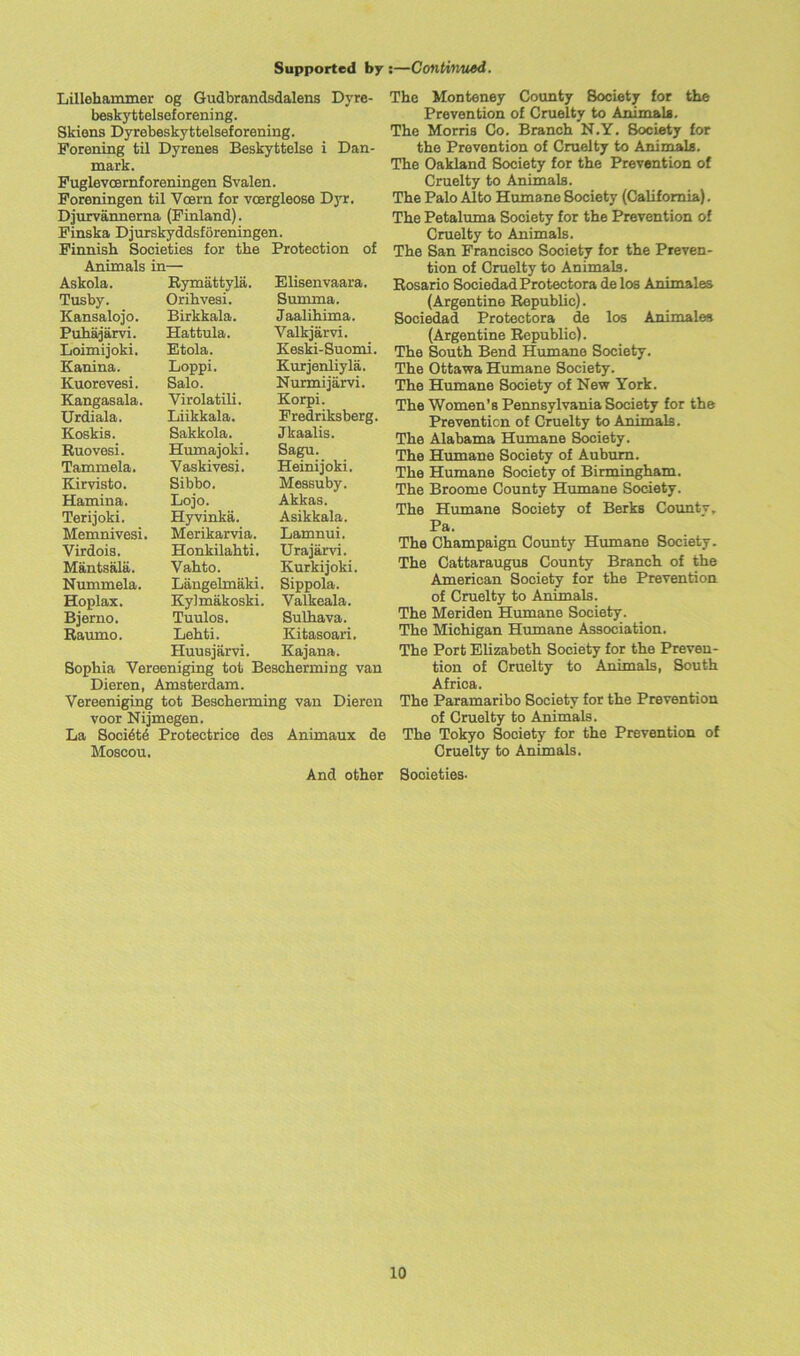 Lillehammer og Gudbrandsdalens Dyrc- beskyttelseforening. Skiens Dyrebeskyttelseforening. Forening til Dyrenes Beskyttelse i Dan- mark. Fuglevcernforeningen Svalen. Foreningen til VcBrn for vcergleose Dyr. Djurvannerna (Finland). Finska Djurskyddsforeningen. Finnish Societies for the Protection of Animals in— Askola. Rymattyla. Elisenvaara. Tusby. Orihvesi. Summa. Kansalojo. Birkkala. Jaalihima. Puhajarvi. Hattula. Valkjarvi. Loimijoki. Etola. Keski-Suomi. Kanina. Loppi. Kurjenliyla. Kuorevesi. Salo. Nurmijarvi. Kangasala. Virolatili. Korpi. Urdiala. Liikkala. Fredriksberg. Koskis. Sakkola. Jkaalis. Ruovesi. Humajoki. Sagu. Tammela. Vaskivesi. Heinijoki. Kirvisto. Sibbo. Messuby. Hamina. Lojo. Akkas. Terijoki. Hyvinka. Asikkala. Memnivesi. Merikarvia. Lamnui. Virdois. Honkilahti. Urajarvi. Mantsala. Vahto. Kurkijoki. Nummela. Liingelmaki. Sippola. Hoplax. Kylmakoski. Valkeala. Bjerno. Tuulos. Sulhava. Raumo. Lehti. Kitasoari. Huusjarvi. Kajana. Sophia Vereeniging tot Bescherming van Dieren, Amsterdam. Vereeniging tot Bescherming van Dieren voor Nijmegen. La Soci6te Protectrice des Animaux de Moscou. And other The Monteney County Society for the Prevention of Cruelty to Animals. The Morris Co. Branch N.Y. Society for the Prevention of Cruelty to Animals. The Oakland Society for the Prevention of Cruelty to Animals. The Palo Alto Humane Society (California). The Petaluma Society for the Prevention of Cruelty to Animals. The San Francisco Society for the Preven- tion of Cruelty to Animals. Rosario Sociedad Protectors de los Animales (Argentine Republic). Sociedad Protectora de los Animales (Argentine Republic). The South Bend Humane Society. The Ottawa Humane Society. The Humane Society of New York. The Women’s Pennsylvania Society for the Prevention of Cruelty to Animals. The Alabama Humane Society. The Humane Society of Auburn. The Humane Society of Birmingham. The Broome County Humane Society. The Humane Society of Berks Countv, Pa. The Champaign County Humane Society. The Cattaraugus County Branch of the American Society for the Prevention of Cruelty to Animals. The Meriden Humane Society . The Michigan Humane Association. The Port Elizabeth Society for the Preven- tion of Cruelty to Animals, South Africa. The Paramaribo Society for the Prevention of Cruelty to Animals. The Tokyo Society for the Prevention of Cruelty to Animals. Societies-