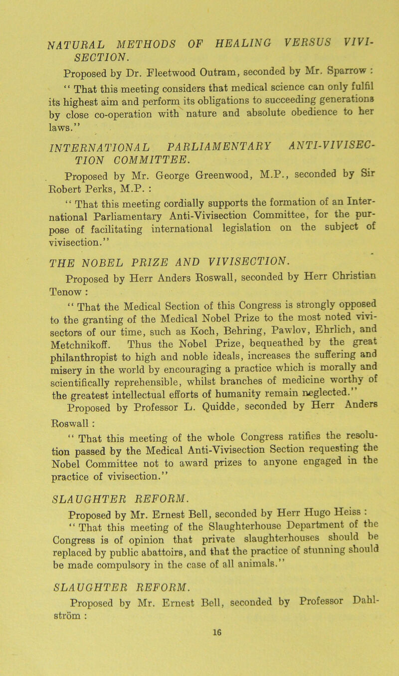 NATURAL METHODS OF HEALING VERSUS VIVI- SECTION. Proposed by Dr. Fleetwood Outram, seconded by Mr. Sparrow : “ That this meeting considers that medical science can only fulfil its highest aim and perform its obligations to succeeding generations bv close co-operation with nature and absolute obedience to her laws.” INTERNATIONAL PARLIAMENTARY ANTI-VIVISEC- TION COMMITTEE. Proposed by Mr. George Greenwood, M.P., seconded by Sir Robert Perks, M.P. : “ That this meeting cordially supports the formation of an Inter- national Parliamentary Anti-Vivisection Committee, for the pur- pose of facilitating international legislation on the subject of vivisection.” THE NOBEL PRIZE AND VIVISECTION. Proposed by Herr Anders Roswall, seconded by Herr Christian Tenow : “ That the Medical Section of this Congress is strongly opposed to the granting of the Medical Nobel Prize to the most noted vivi- sectors of our time, such as Koch, Behring, Pawlov, Ehrlich, and Metchnikoff. Thus the Nobel Prize, bequeathed by the great philanthropist to high and noble ideals, increases the suffering and misery in the world by encouraging a practice which is morally and scientifically reprehensible, whilst branches of medicine worthy of the greatest intellectual efforts of humanity remain neglected. Proposed by Professor L. Quidde, seconded by Herr Anders Roswall : “ That this meeting of the whole Congress ratifies the resolu- tion passed by the Medical Anti-Vivisection Section requesting the Nobel Committee not to award prizes to anyone engaged in the practice of vivisection.” SLAUGHTER REFORM. Proposed by Mr. Ernest Bell, seconded by Herr Hugo Heiss : “ That this meeting of the Slaughterhouse Department of the Congress is of opinion that private slaughterhouses should be replaced by public abattoirs, and that the practice of stunning should be made compulsory in the case of all animals.” SLAUGHTER REFORM. Proposed by Mr. Ernest Bell, seconded by Professor Dahl- strom :