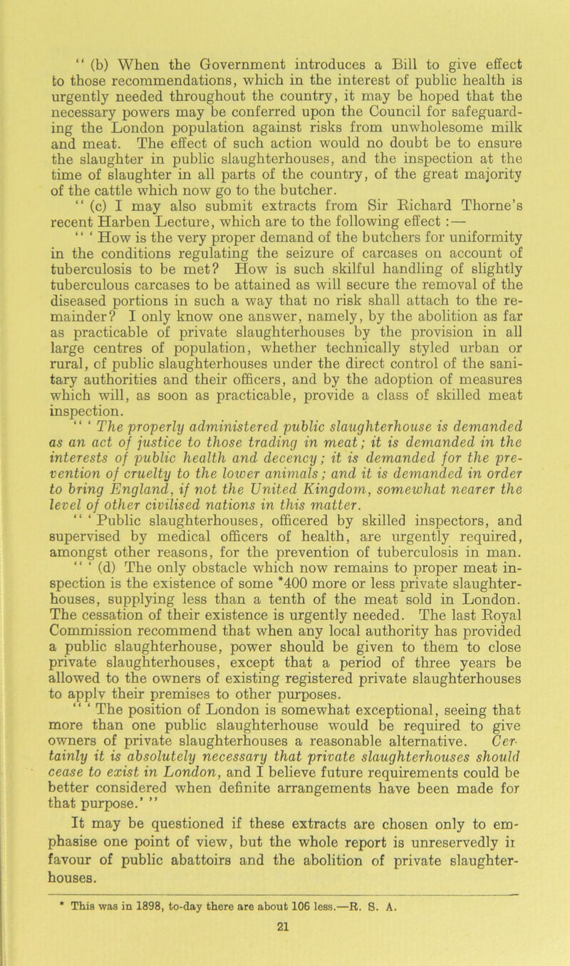 “ (b) When the Government introduces a Bill to give effect to those recommendations, which in the interest of public health is urgently needed throughout the country, it may be hoped that the necessary powers may be conferred upon the Council for safeguard- ing the London population against risks from unwholesome milk and meat. The effect of such action would no doubt be to ensure the slaughter in public slaughterhouses, and the inspection at the time of slaughter in all parts of the country, of the great majority of the cattle which now go to the butcher. “(c) I may also submit extracts from Sir Bichard Thorne’s recent Harben Lecture, which are to the following effect:— ‘ ‘ ‘ How is the very proper demand of the butchers for uniformity in the conditions regulating the seizure of carcases on account of tuberculosis to be met? How is such skilful handling of slightly tuberculous carcases to be attained as will secure the removal of the diseased portions in such a way that no risk shall attach to the re- mainder? I only know one answer, namely, by the abolition as far as practicable of private slaughterhouses by the provision in all large centres of population, whether technically styled urban or rural, of public slaughterhouses under the direct control of the sani- tary authorities and their officers, and by the adoption of measures which will, as soon as practicable, provide a class of skilled meat inspection. “ ‘ The properly administered public slaughterhouse is demanded as an act of justice to those trading in meat; it is demanded in the interests of public health and decency; it is demanded for the pre- vention of cruelty to the loioer animals; and it is demanded in order to bring England, if not the United Kingdom, somewhat nearer the level of other civilised nations in this matter. “ ‘ Public slaughterhouses, officered by skilled inspectors, and supervised by medical officers of health, are urgently required, amongst other reasons, for the prevention of tuberculosis in man. “ ‘ (d) The only obstacle which now remains to proper meat in- spection is the existence of some *400 more or less private slaughter- houses, supplying less than a tenth of the meat sold in London. The cessation of their existence is urgently needed. The last Boyal Commission recommend that when any local authority has provided a public slaughterhouse, power should be given to them to close private slaughterhouses, except that a period of three years be allowed to the owners of existing registered private slaughterhouses to applv their premises to other purposes. ‘ The position of London is somewhat exceptional, seeing that more than one public slaughterhouse would be required to give owners of private slaughterhouses a reasonable alternative. Cer- tainly it is absolutely necessary that private slaughterhouses should cease to exist in London, and I believe future requirements could be better considered when definite arrangements have been made for that purpose.’ ” It may be questioned if these extracts are chosen only to em- phasise one point of view, but the whole report is unreservedly ii favour of public abattoirs and the abolition of private slaughter- houses. * This was in 1898, to-day there are about 106 less.—R. 8. A.