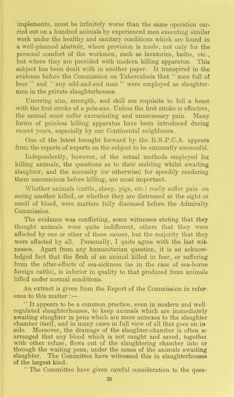 implements, must be infinitely worse than the same operation car- ried out on a hundred animals by experienced men executing similar work under the healthy and sanitary conditions which are found in a well-planned abattoir, where provision is made, not only for the personal comfort of the workmen, such as lavatories, baths, etc., but where they are provided with modern killing apparatus. This subject has been dealt with in another paper. It transpired in the evidence before the Commission on Tuberculosis that “ men full of beer ’ ’ and ‘ ‘ any odd-and-end man ’ ’ were employed as slaughter- men in the private slaughterhouses. Unerring aim, strength, and skill are requisite to fell a beast with the first stroke of a pole-axe. Unless the first stroke is effective, the animal must suffer excruciating and unnecessary pain. Many forms of painless killing apparatus have been introduced during recent years, especially by our Continental neighbours. One of the latest brought forward by the R.S.P.C.A. appears from the reports of experts on the subject to be eminently successful. Independently, however, of the actual methods employed for killing animals, the questions as to their stabling whilst awaiting slaughter, and the necessity (or otherwise) for speedily rendering them unconscious before killing, are most important. Whether animals (cattle, sheep, pigs, etc.) really suffer pain on seeing another killed, or whether they are distressed at the sight or smell of blood, were matters fully discussed before the Admiralty Commission. The evidence was conflicting, some witnesses stating that they thought animals were quite indifferent, others that they were affected by one or other of these causes, but the majority that they were affected by all. Personally, I quite agree with the last wit- nesses. Apart from any humanitarian question, it is an acknow- ledged fact that the flesh of an animal killed in fear, or suffering from the after-effects of sea-sickness (as in the case of sea-borne foreign cattle), is inferior in quality to that produced from animals killed under normal conditions. An extract is given from the Report of the Commission in refer- ence to this matter : — “ It appears to be a common practice, even in modern and well- regulated slaughterhouses, to keep animals which are immediately awaiting slaughter in pens which are mere annexes to the slaughter chamber itself, and in many cases in full view of all that goes on in side. Moreover, the drainage of the slaughter-chamber is often sc arranged that any blood which is not caught and saved, together with other refuse, flows out of the slaughtering chamber into or through the waiting pens, under the noses of the animals awaiting slaughter. The Committee have witnessed this in slaughterhouses of the largest kind. “ The Committee have given careful consideration to the ques-