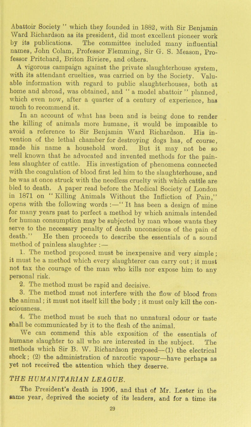 Abattoir Society ” which they founded in 1882, with Sir Benjamin Ward Richardson as its president, did most excellent pioneer work by its publications. The committee included many influential names, John Colam, Professor Plemming, Sir G-. S. Meason, Pro- fessor Pritchard, Briton Riviere, and others. A vigorous campaign against the private slaughterhouse system, with its attendant cruelties, was carried on by the Society. Valu- able information with regard to public slaughterhouses, both at home and abroad, was obtained, and “ a model abattoir ” planned, which even now, after a quarter of a century of experience, has much to recommend it. In an account of what has been and is being done to render the killing of animals more humane, it would be impossible to avoid a reference to Sir Benjamin Ward Richardson. His in- vention of the lethal chamber for destroying dogs has, of course, made his name a household word. But it may not be so well known that he advocated and invented methods for the pain- less slaughter of cattle. His investigation of phenomena connected with the coagulation of blood first led him to the slaughterhouse, and he was at once struck with the needless cruelty with which cattle are bled to death. A paper read before the Medical Society of London in 1871 on “Killing Animals Without the Infliction of Pain,” opens with the following words :—“ It has been a design of mine for many years past to perfect a method by which animals intended for human consumption may be subjected by man whose wants they serve to the necessary penalty of death unconscious of the pain of death.” He then proceeds to describe the essentials of a sound method of painless slaughter : — 1. The method proposed must be inexpensive and very simple; it must be a method which every slaughterer can carry out; it must not tax the courage of the man who kills nor expose him to any personal risk. 2. The method must be rapid and decisive. 3. The method must not interfere with the flow of blood from the animal; it must not itself kill the body ; it must only kill the con- sciousness. 4. The method must be such that no unnatural odour or taste shall be communicated by it to the flesh of the animal. We can commend this able exposition of the essentials of humane slaughter to all who are interested in the subject. The methods which Sir B. W. Richardson proposed—(1) the electrical shock; (2) the administration of narcotic vapour—have perhaps as yet not received the attention which they deserve. THE HUMANITARIAN LEAGUE. The President’s death in 1906, and that of Mr. Lester in the same year, deprived the society of its leaders, and for a time its