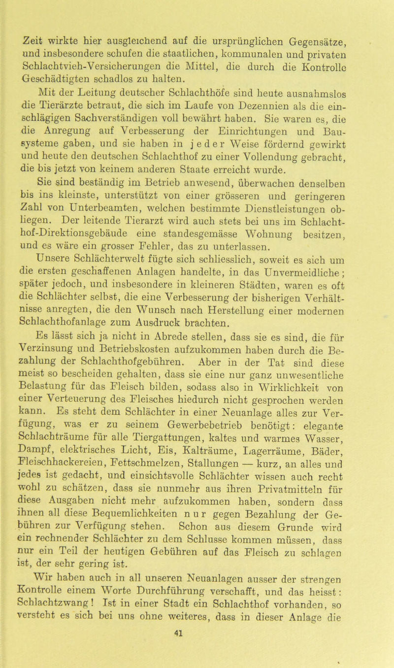 Zeit wirkte hier ausgleichend auf die urspriinglichen Gegensatze, und insbesondere schufen die staatlichen, kommunalen und privaten Schlachtvieh-Versicherungen die Mittel, die durck die Kontrolle Geschadtigten schadlos zu halten. Hit der Leitung deutscher Schlachthofe sind heute ausnahmslos die Tierarzte betraut, die sich im Laufe von Dezennien als die ein- schlagigen Sacbverstandigen voll bewahrt baben. Sie waren es, die die Anregung auf Verbesserung der Einrichtungen und Bau- systeme gaben, und sie baben in jeder Weise fordernd gewirkt und heute den deutschen Schlackthof zu einer Vollendung gebracht, die bis jetzt von keinem anderen Staate erreicht wurde. Sie sind bestandig im Betrieb anwesend, uberwacben denselben bis ins kleinste, unterstiitzt von einer grosseren und geringeren Zabl von Unterbeamten, welchen bestimmte Dienstleistungen ob- liegen. Der leitende Tierarzt wird auch stets bei uns im Schlacht- hof-Direktionsgebaude eine standesgemasse Woknung besitzen, und es ware ein grosser Fekler, das zu unterlassen. Unsere Schlachterwelt fiigte sick schliesslich, soweit es sich um die ersten gescbaffenen Anlagen handelte, in das Unvermeidliche; spater jedoch, und insbesondere in kleineren Stadten, waren es oft die Schlachter selbst, die eine Verbesserung der bisherigen Verhalt- nisse anregten, die den Wunsch nach Herstellung einer modernen Schlachthofanlage zum Ausdruck brachten. Es lasst sich ja nicht in Abrede stellen, dass sie es sind, die fiir Verzinsung und Betriebskosten aufzukommen baben durch die Be- zahlung der Schlachthofgebiihren. Aber in der Tat sind diese meist so bescbeiden gehalten, dass sie eine nur ganz unwesentliche Belastung fiir das Fleisch bilden, sodass also in Wirklichkeit von einer Verteuerung des Fleisches liiedurch nicbt gesprochen werden kann. Es stebt dem Schlachter in einer Neuanlage alles zur Ver- fiigung, was er zu seinem Gewerbebetrieb benotigt: elegante Schlachtraume fiir alle Tiergattungen, kaltes und warmes Wasser, Dampf, elektrisches Licht, Eis, Kaltraume, Ijagerraume, Bader, Fleischhackereien, Fettschmelzen, Stallungen — kurz, an alles und jedes ist gedacht, und einsichtsvolle Schlachter wissen auch recht wohl zu schatzen, dass sie nunmehr aus ihren Privatmitteln fiir diese Ausgaben nicht mehr aufzukommen haben, sondern dass ihnen all diese Bequemlichkeiten n u r gegen Bezahlung der Ge- biihren zur Verfugung stehen. Schon aus diesem Grunde wird ein rechnender Schlachter zu dem Schlusse kommen miissen, dass nur ein Teil der heutigen Gebiihren auf das Fleisch zu schlagen ist, der sehr gering ist. Wir haben auch in all unseren Neuanlagen ausser der strengen Kontrolle einem Worte Durchfiihrung verschafft, und das heisst: Schlachtzwang! Ist in einer Stadt ein Schlachthof vorhanden, so verstebt es sich bei uns ohne weiteres, dass in dieser Anlage die