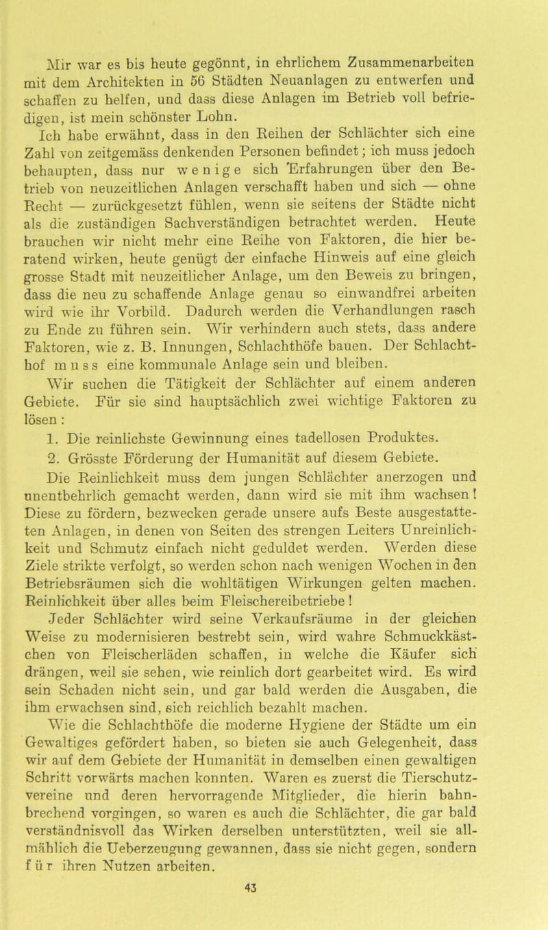 Mir war es bis heute gegonnt, in ehrlichem Zusammenarbeiten mit dem Architekten in 56 Stadten Neuanlagen zu entwerfen und schaffen zu helfen, und dass diese Anlagen im Betrieb voll befrie- digen, ist mein schonster Lohn. Ich babe erwahnt, dass in den Reiken der Schlachter sich eine Zakl von zeitgemass denkenden Personen befindet; ich muss jedoch behaupten, dass nur wenige sich 'Erfahrungen iiber den Be- trieb von neuzeitlichen Anlagen verschafft haben und sich — ohne Recht — zuriickgesetzt fuhlen, wenn sie seitens der Stadte nicht als die zustandigen Sachverstandigen betrachtet werden. Heute brauchen wir nicht mehr eine Reihe von Paktoren, die hier be- ratend wirken, heute geniigt der einfache Hinweis auf eine gleich grosse Stadt mit neuzeitlicher Anlage, um den Beweis zu bringen, dass die neu zu schaffende Anlage genau so einwandfrei arbeiten wird wie ihr Yorbild. Dadurch werden die Verhandlungen rasch zu Ende zu fiihren sein. Wir verhindern auch stets, dass andere Faktoren, wie z. B. Innungen, Schlachthofe bauen. Der Schlacht- hof muss eine kommunale Anlage sein und bleiben. Wir suchen die Tatigkeit der Schlachter auf einem anderen Gebiete. Fiir sie sind hauptsachlicli zwei wichtige Faktoren zu losen : 1. Die reinlichste Gewinnung eines tadellosen Produktes. 2. Grosste Forderung der Humanitat auf diesem Gebiete. Die Reinlichkeit muss dem jungen Schlachter anerzogen und unentbehrlich gemacht werden, dann wird sie mit ihm wachsen! Diese zu fordern, bezwecken gerade unsere aufs Beste ausgestatte- ten Anlagen, in denen von Seiten des strengen Leiters Unreinlich- keit und Schmutz einfach nicht geduldet werden. Werden diese Ziele strikte verfolgt, so werden schon nach wenigen Wochen in den Betriebsraumen sich die wohltatigen Wirkungen gelten machen. Reinlichkeit iiber alles beim Fleischereibetriebe ! •Jeder Schlachter wird seine Verkaufsraume in der gleichen Weise zu modernisieren bestrebt sein, wird wakre Schmuckkast- chen von Fleischerladen schaffen, in welche die Kaufer sich drangen, weil sie sehen, wie reinlich dort gearbeitet wird. Es wird sein Schaden nicht sein, und gar bald werden die Ausgaben, die ihm erwachsen sind, sich reichlich bczahlt machen. Wie die Schlachthofe die moderne Hygiene der Stadte um ein Gewaltiges gefordert haben, so bieten sie auch Gelegenheit, dass wir auf dem Gebiete der Humanitat in demselben einen gewaltigen Schritt vorwarts machen konnten. Waren es zuerst die Tierschutz- vereine und deren hervorragende Mitglieder, die hierin bahn- brechend vorgingen, so waren es auch die Schlachter, die gar bald verstandnisvoll das Wirken derselben unterstutzten, weil sie all- mahlich die Ueberzeugung gewannen, dass sie nicht gegen, sondern fiir ihren Nutzen arbeiten.