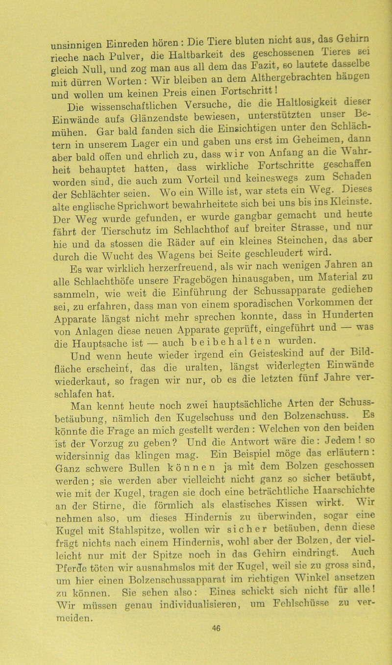 unsinnigen Einreden horen : Die Tiere bluten nicht aus, das Gehirn rieche nach Pulver, die Haltbarkeit des geschossenen Tieres sei crleich Null, und zog man aus all dem das Fazit, so lautete dasselbe mit diirren Worten: Wir bleiben an dem Althergebrachten baDgen und wolhm um keinen Preis einen Fortschritt! Die wissenschaftlichen Versucbe, die die Haltlosigkeit dieser Einwande aufa Gliinzendste bewiesen, unterstiitzten unser Be- miihen. Gar bald fanden sich die Einsichtigen unter den Schlach- tern in unserem Lager ein und gaben uns erst 1m Geheimen, dann aber bald offen und ehrlich zu, dass wir von Anfang an die \\ ahr- heit behauptet hatten, dass wirkliche Fortschntte geschaften worden sind, die auck zum Vorteil und keineswegs zum fechaden der Schlachter seien. Wo ein Wille ist, war stets ein Weg. Dieses alte englische Spricliwort bewahrheitete sicb bei uns bis msKleinste. Der Weg wurde gefunden, er wurde gangbar gemacht und beute fahrt der Tiersckutz im Scblacbthof auf breiter Strasse, und nur hie und da stossen die Rader auf ein kleines Steinchen, das aber durch die Wucht des Wagens bei Seite geschleudert wird. Es war wirklich herzerfreuend, als wir nach wenigen Jahren an alle Schlachthofe unsere Fragebogen hinausgaben, um Material zu sammeln, wie weit die Einfiihrung der Sckussapparate gedieheD sei, zu erfahren, dass man von einem sporadischen Vorkommen der Apparate langst nicht mehr sprechen konnte, dass in Hunderten von Anlagen diese neuen Apparate gepriift, eingefuhrt und was die Hauptsache ist — auch beibehalten wurden. Und wenn heute wieder irgend ein Geisteskind auf der Bild- flacke erscheint, das die uralten, langst widerlegten Einwande wiederkaut, so fragen wir nur, ob es die letzten fiinf Jakre ver- schlafen hat. Man kennt heute noch zwei hauptsachliche Arten der Sckuss- betaubung, namlich den Kugelsckuss und den Bolzenschuss. Es konnte die Frage an mich gestellt werden : Welchen von den beiden ist der Vorzug zu geben? Und die Antwort ware die: Jedem ! so widersinnig das klingen mag. Ein Beispiel moge das erlautern . Ganz schwere Bullen k 6 n n e n ja mit dem Bolzen geschost-en werden; sie werden aber vielleicht nicht ganz so sicher betiiubt , wie mit der Kugel, tragen sie doch eine betriichtliche Haarsckichte an der Stirne, die formlich als elastisches Ivissen wirkt. Wir nehmen also, um dieses Hindernis zu uberwinden, sogar eine Kugel mit Stahlspitze, wollen wir sicher betauben, denn diese fragt nichts nach einem Hindernis, wolil aber der Bolzen, der viel- leicht nur mit der Spitze noch in das Gehirn eindringt. Auch PfercTe toten wir ausnahmslos mit der Kugel, weil sie zu gross sind, um hier einen Bolzenschussapparat im richtigen Winkel ansetzen zu konnen. Sie sehen also: Eines schickt sich nicht fur alle! Wir miissen genau individualisieren, um Fehlschiisse zu ver- meiden.