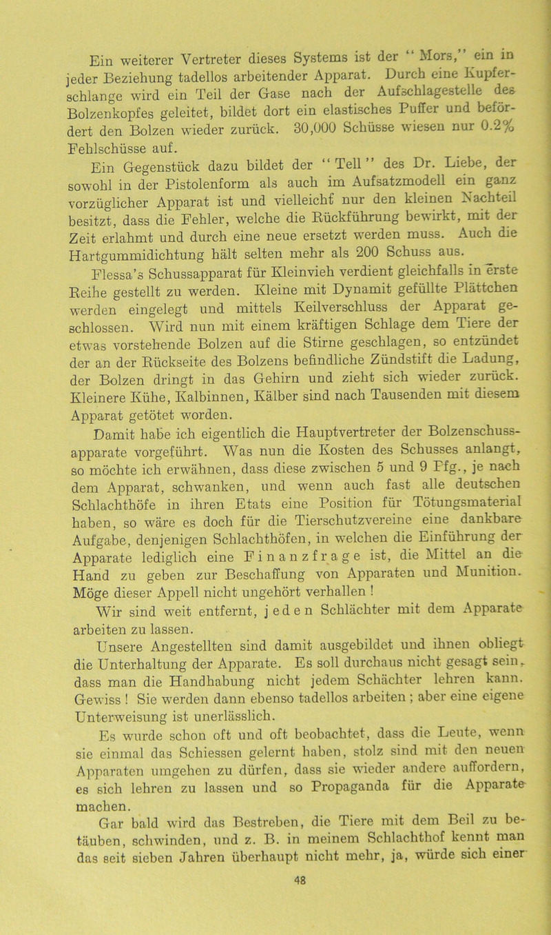 Ein weiterer Vertreter dieses Systems ist der “ Mors,” ein in jeder Beziehung tadellos arbeitender Apparat. Durch cine Kupfer- scblange wird ein Teil der Gase nach der Aufschlagestelle des Bolzenkopfes geleitet, bildet dort ein elastisches Puffer und belor- dert den Bolzen wieder zuriick. 30,000 Scliiisse wiesen nur 0.2% Fehlschiisse auf. Ein Gegenstuck dazu bildet der “ Tell des Dr. Liebe, der sowohl in der Pistolenform als aucb im Aufsatzmodell ein ganz vorzuglicher Apparat ist und vielleicbf nur den kleinen Naohteil besitzt, dass die Eehler, welcbe die Riickfuhrung bevirkt, mit dei Zeit erlabmt und durch eine neue ersetzt werden muss. Auch die Hartgummidichtung halt selten mehr als 200 Schuss aus. Flessa’s Scbussapparat fur Kleinvieb verdient gleichfalls in erste Reihe gestellt zu werden. Kleine mit Dynamit gefullte Plattcben werden eingelegt und mittels Keilverschluss der Apparat ge- schlossen. Wird nun mit einem kraftigen Scblage dem Tiere der etwas vorstebende Bolzen auf die Stirne gescblagen, so entziindet der an der Ruckseite des Bolzens befindlicbe Zundstift die Ladung, der Bolzen dringt in das Gehirn und ziebt sich wieder zuriick. Kleinere Kiihe, Kalbinnen, Kalber sind nacb Tausenden mit diesem Apparat getotet worden. Damit babe ich eigentlich die Hauptvertreter der Bolzenschuss- apparate vorgefiihrt. Was nun die Kosten des Scbusses anlangt, so mochte icb erwahnen, dass diese zwiscben 5 und 9 Ffg., je nach dem Apparat, scbwanken, und wenn aucb fast alle deutschen Sclilachthofe in ibren Etats eine Position fur Totungsmaterial haben, so ware es doch fur die Tierschutzvereine eine dankbare Aufgabe, denjenigen Scblachtbofen, in welcben die Einfubrung der Apparate lediglicb eine Fin an zf rage ist, die Mittel an die Hand zu geben zur Beschaflung von Apparaten und Munition. Moge dieser Appell nicbt ungehort verballen ! Wir sind weit entfernt, jeden Schliichter mit dem Apparate arbeiten zu lassen. Unsere Angestellten sind damit ausgebildet und ilmen obliegt die Unterhaltung der Apparate. Es soil durchaus nicbt gesagt seinr dass man die Handhabung nicbt jedem Schacbter lebren kann. Gewiss ! Sie werden dann ebenso tadellos arbeiten ; aber eine eigene Unterweisung ist unerlasslich. Es wurde schon oft und oft beobacbtet, dass die Leute, wenn sie einmal das Schiessen gelernt baben, stolz sind mit den neuen Apparaten umgehen zu diirfen, dass sie wneder andere auffordern, es sich lebren zu lassen und so Propaganda fur die Apparate machen. Gar bald wird das Bestreben, die Tiere mit dem Beil zu be- tiluben, schwinden, und z. B. in meinem Sclilachthof kennt man das Beit sieben Jahren uberbaupt nicbt mehr, ja, wurde sich einer