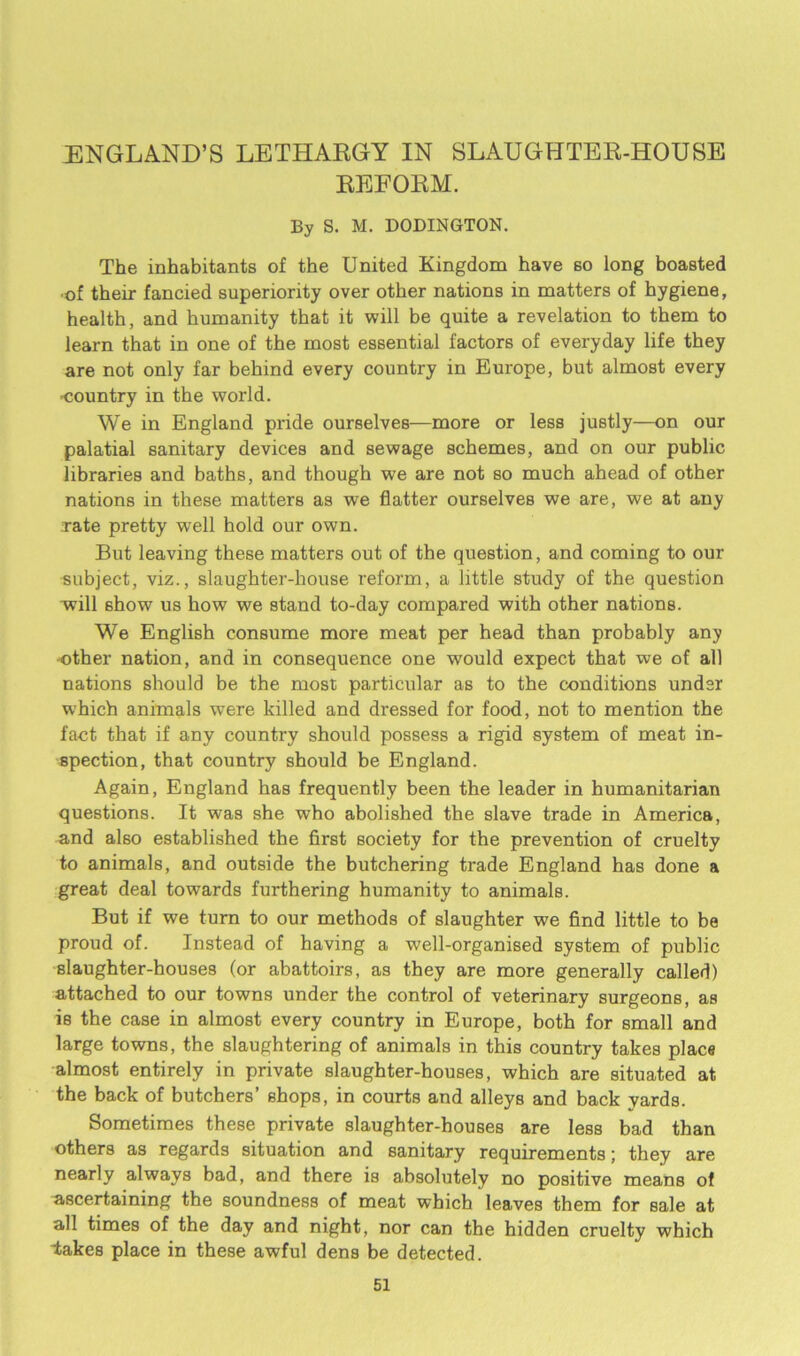 ENGLAND’S LETHARGY IN SLAUGHTER-HOUSE REFORM. By S. M. DODINGTON. The inhabitants of the United Kingdom have 60 long boasted ■of their fancied superiority over other nations in matters of hygiene, health, and humanity that it will be quite a revelation to them to learn that in one of the most essential factors of everyday life they are not only far behind every country in Europe, but almost every -country in the world. We in England pride ourselves—more or less justly—on our palatial sanitary devices and sewage schemes, and on our public libraries and baths, and though we are not so much ahead of other nations in these matters as we flatter ourselves we are, we at any rate pretty well hold our own. But leaving these matters out of the question, and coming to our subject, viz., slaughter-house reform, a little study of the question will show us how we stand to-day compared with other nations. We English consume more meat per head than probably any other nation, and in consequence one would expect that we of all nations should be the most particular as to the conditions under which animals were killed and dressed for food, not to mention the fact that if any country should possess a rigid system of meat in- spection, that country should be England. Again, England has frequently been the leader in humanitarian questions. It was she who abolished the slave trade in America, and aLo established the first society for the prevention of cruelty to animals, and outside the butchering trade England has done a great deal towards furthering humanity to animals. But if we turn to our methods of slaughter we find little to be proud of. Instead of having a well-organised system of public slaughter-houses (or abattoirs, as they are more generally called) attached to our towns under the control of veterinary surgeons, as is the case in almost every country in Europe, both for small and large towns, the slaughtering of animals in this country takes place almost entirely in private slaughter-houses, which are situated at the back of butchers’ shops, in courts and alleys and back yards. Sometimes these private slaughter-houses are less bad than others as regards situation and sanitary requirements; they are nearly always bad, and there is absolutely no positive means of ascertaining the soundness of meat which leaves them for sale at all times of the day and night, nor can the hidden cruelty which lakes place in these awful dens be detected.