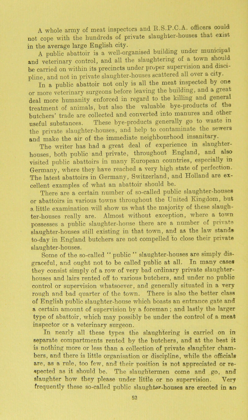 A whole army of meat inspectors and H.S.P.C.A. officers could not cope with the hundreds of private slaughter-houses that exist in the average large English city. . . . A public abattoir is a well-organised building under municipal and veterinary control, and all the slaughtering of a town should be carried on within its precincts under proper supervision and disci- pline, and not in private slaughter-houses scattered all over a city. In a public abattoir not only is all the meat inspected by one or more veterinary surgeons before leaving the building, and a great deal more humanity enforced in regard to the killing and general treatment of animals, but also the valuable bye-products of the butchers’ trade are collected and converted into manures and other useful substances. These bye-products generally go to waste m the private slaughter-houses, and help to contaminate the sewers and make the air of the immediate neighbourhood insanitary. The writer has had a great deal of experience in slaughter- houses, both public and private, throughout England, and also visited public abattoirs in many European countries, especially in Germany, where they have reached a very high state of peifection. The latest abattoirs in Germany, Switzerland, and Holland are ex- cellent examples of what an abattoir should be. There are a certain number of so-called public slaughter-houses or abattoirs in various towns throughout the United Kingdom, but a little examination will show us what the majority of these slaugh- ter-houses really are. Almost without exception, where a town possesses a public slaughter-house there are a number of private slaughter-houses still existing in that town, and as the law stands to-day in England butchers are not compelled to close their- private slaughter-houses. Some of the so-called ‘ ‘ public ’ ’ slaughter-houses are simply dis- graceful, and ought not to be called public at all. In many cases they consist simply of a row of very bad ordinary private slaughter- houses and lairs rented off to various butchers, and under no public control or supervision whatsoever, and generally situated in a very rough and bad quarter of the town. There is also the better class of English public slaughter-house which boasts an entrance gate and a certain amount of supervision by a foreman; and lastly the larger type of abattoir, which may possibly be under the control of a meat inspector or a veterinary surgeon. In nearly all these types the slaughtering is carried on in separate compartments rented by the butchers, and at the best it is nothing more or less than a collection of private slaughter cham- bers, and there is little organisation or discipline, while the officials are, as a rule, too few, and their position is not appreciated or re- spected as it should be. The slaughtermen come and go, and slaughter how they please under little or no supervision. Very frequently these so-called public slaughter-houses are erected in an