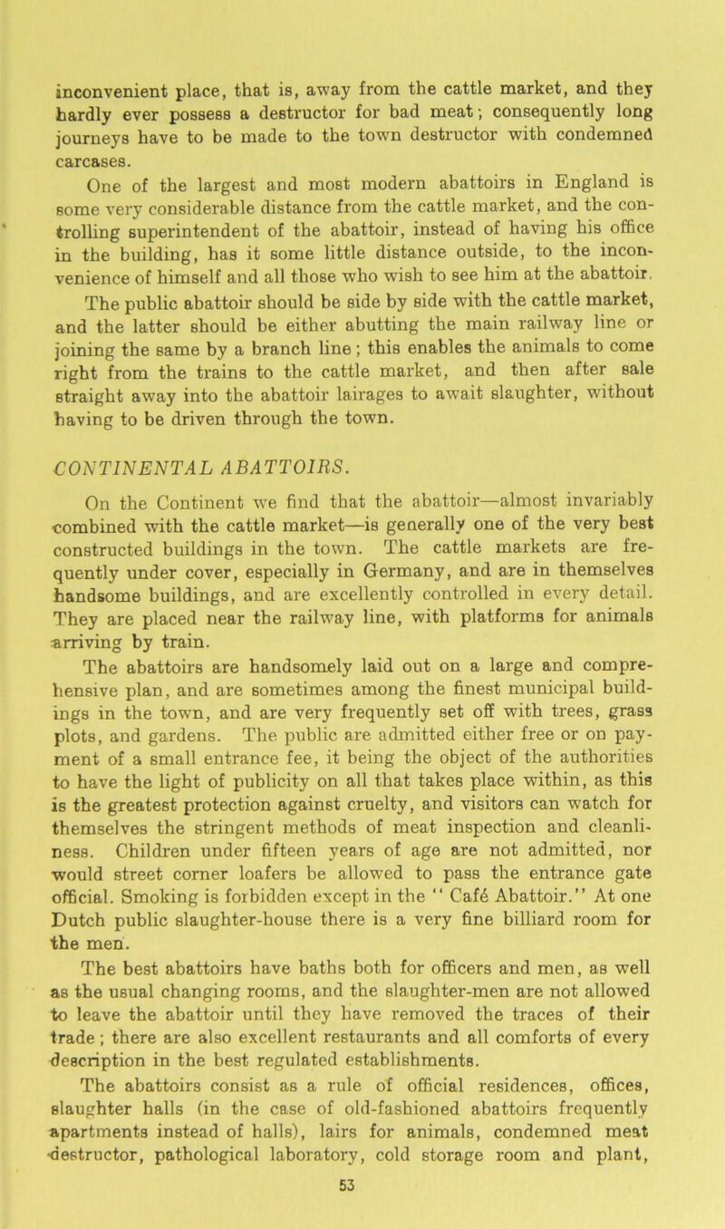 inconvenient place, that is, away from the cattle market, and they hardly ever possess a destructor for bad meat •, consequently long journeys have to be made to the town destructor with condemned carcases. One of the largest and most modern abattoirs in England is some very considerable distance from the cattle market, and the con- trolling superintendent of the abattoir, instead of having his office in the building, has it some little distance outside, to the incon- venience of himself and all those who wish to see him at the abattoir. The public abattoir should be side by side with the cattle market, and the latter should be either abutting the main railway line or joining the same by a branch line; this enables the animals to come right from the trains to the cattle market, and then after sale straight away into the abattoir lairages to awrait slaughter, without having to be driven through the town. CONTINENTAL ABATTOIRS. On the Continent we find that the abattoir—almost invariably combined with the cattle market—is generally one of the very best constructed buildings in the town. The cattle mai'kets are fre- quently under cover, especially in Germany, and are in themselves handsome buildings, and are excellently controlled in every detail. They are placed near the railway line, with platforms for animals arriving by train. The abattoirs are handsomely laid out on a large and compre- hensive plan, and are sometimes among the finest municipal build- ings in the town, and are very frequently set off with trees, grass plots, and gardens. The public are admitted either free or on pay- ment of a small entrance fee, it being the object of the authorities to have the light of publicity on all that takes place within, as this is the greatest protection against cruelty, and visitors can watch for themselves the stringent methods of meat inspection and cleanli- ness. Children under fifteen years of age are not admitted, nor would street corner loafers be allowed to pass the entrance gate official. Smoking is forbidden except in the “ Cafd Abattoir.” At one Dutch public slaughter-house there is a very fine billiard room for the men. The best abattoirs have baths both for officers and men, as well as the usual changing rooms, and the slaughter-men are not allowed to leave the abattoir until they have removed the traces of their trade; there are also excellent restaurants and all comforts of every description in the best regulated establishments. The abattoirs consist as a rule of official residences, offices, slaughter halls (in the case of old-fashioned abattoirs frequently apartments instead of halls), lairs for animals, condemned meat •destructor, pathological laboratory, cold storage room and plant,