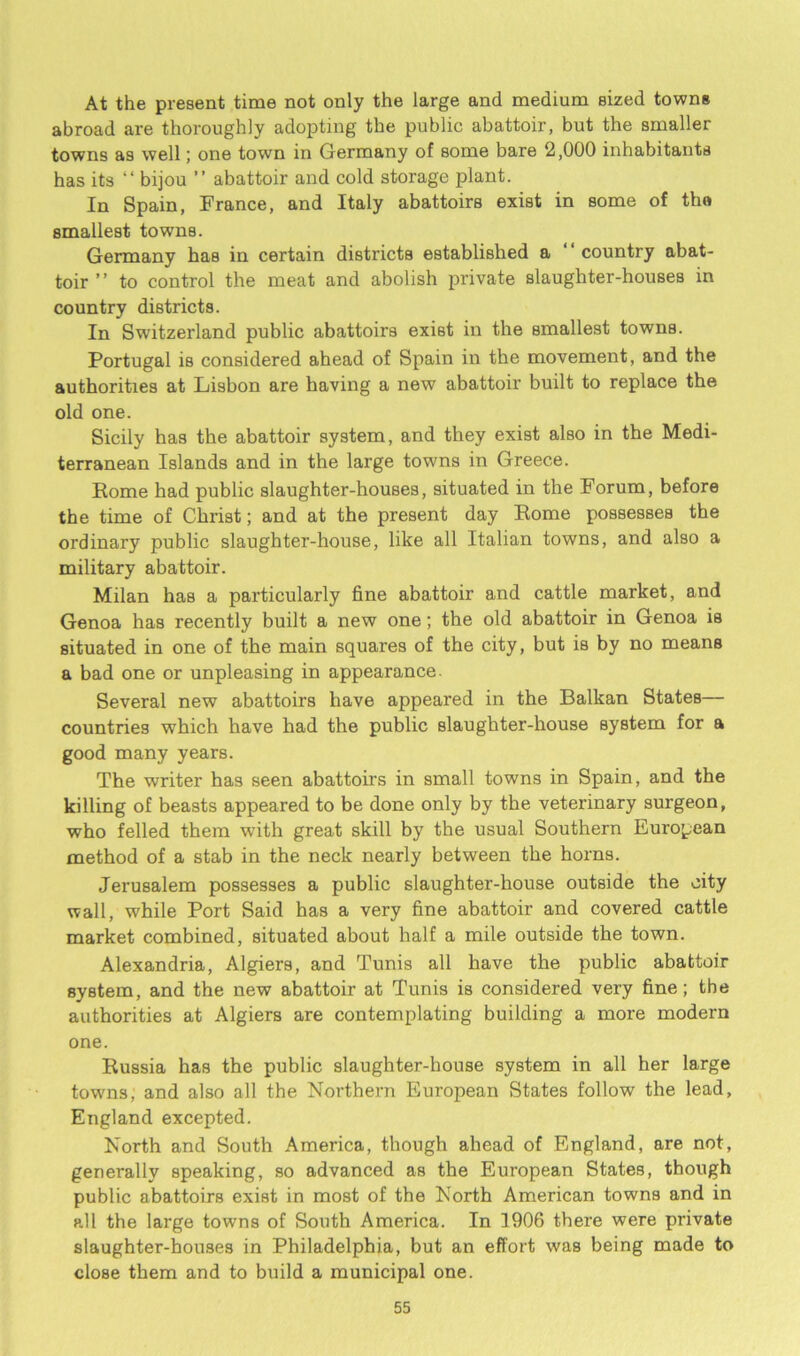 At the present time not only the large and medium sized towns abroad are thoroughly adopting the public abattoir, but the smaller towns as well; one town in Germany of some bare 2,000 inhabitants has its “bijou ” abattoir and cold storage plant. In Spain, France, and Italy abattoirs exist in some of tho smallest towns. Germany has in certain districts established a country abat- toir ” to control the meat and abolish private slaughter-houses in country districts. In Switzerland public abattoirs exist in the smallest towns. Portugal is considered ahead of Spain in the movement, and the authorities at Lisbon are having a new abattoir built to replace the old one. Sicily has the abattoir system, and they exist also in the Medi- terranean Islands and in the large towns in Greece. Rome had public slaughter-houses, situated in the Forum, before the time of Christ; and at the present day Rome possesses the ordinary public slaughter-house, like all Italian towns, and also a military abattoir. Milan has a particularly fine abattoir and cattle market, and Genoa has recently built a new one; the old abattoir in Genoa is situated in one of the main squares of the city, but is by no means a bad one or unpleasing in appearance. Several new abattoirs have appeared in the Balkan States— countries which have had the public slaughter-house system for a good many years. The writer has seen abattoirs in small towns in Spain, and the killing of beasts appeared to be done only by the veterinary surgeon, who felled them with great skill by the usual Southern European method of a stab in the neck nearly between the horns. Jerusalem possesses a public slaughter-house outside the city wall, while Port Said has a very fine abattoir and covered cattle market combined, situated about half a mile outside the town. Alexandria, Algiers, and Tunis all have the public abattoir system, and the new abattoir at Tunis is considered very fine; the authorities at Algiers are contemplating building a more modern one. Russia has the public slaughter-house system in all her large towns, and also all the Northern European States follow the lead, England excepted. North and South America, though ahead of England, are not, generally speaking, so advanced as the European States, though public abattoirs exist in most of the North American towns and in all the large towns of South America. In 1906 there were private slaughter-houses in Philadelphia, but an effort was being made to close them and to build a municipal one.