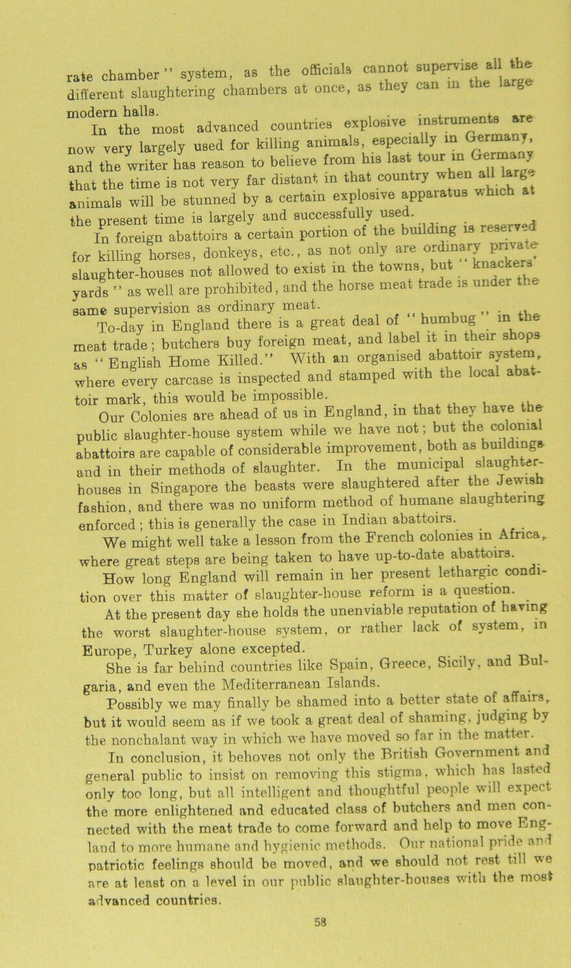 rate chamber” system, as the officials cannot supervise all the different slaughtering chambers at once, as they can i ““iTtte'most advanced countries explosive instruments are now very largely used for killing animals, especially in Germany, an! the writer has reason to beheve from his last tour in Germany that the time is not very far distant in that country when all large animals will be stunned by a certain explosive apparatus which a. the present time is largely and successfully used. . In foreign abattoirs a certain portion of the building is reserved for killing horses, donkeys, etc., as not only are ordinary pn™ ® slaughter-houses not allowed to exist m the towns but k**cke yards ’ ’ as well are prohibited, and the horse meat trade is undei same supervision as ordinary meat. To-day in England there is a great deal of humbug in the meat trade; butchers buy foreign meat, and label it in their shops as “ English Home Killed.” With an organised abattoir system where every carcase is inspected and stamped with the local abat- toir mark, this would be impossible. , ., Our Colonies are ahead of us in England, in that they have t public slaughter-house system while we have not; but the colonial abattoirs are capable of considerable improvement, both as buildings and in their methods of slaughter. In the municipal slaughter- houses in Singapore the beasts were slaughtered after the Jewish fashion, and there was no uniform method of humane slaughtering enforced ; this is generally the case in Indian abattoirs. . We might well take a lesson from the French colonies in Africa, where great steps are being taken to have up-to-date abattoirs. How long England will remain in her present lethargic condi- tion over this matter of slaughter-house reform is a question. At the present day she holds the unenviable reputation of having the worst slaughter-house system, or rather lack of system, in Europe, Turkey alone excepted. She is far behind countries like Spain, Greece, Sicily, and Bul- garia, and even the Mediterranean Islands. Possibly we may finally be shamed into a better state of affairs, but it would seem as if we took a great deal of shaming, judging by the nonchalant way in which we have moved so far in the matter. In conclusion, it behoves not only the British Government and general public to insist on removing this stigma, which has lasted only too long, but all intelligent and thoughtful people will expect the more enlightened and educated class of butchers and men con- nected with the meat trade to come forward and help to move Eng- land to more humane and hygienic methods. Our national pride and patriotic feelings should be moved, and we should not rest till we are at least on a level in our public slaughter-houses with the most advanced countries.