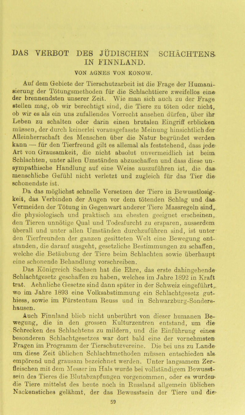 DAS VERBOT DEB JUD1SCHEN SCHACHTENS- IN FINN LAND. VON AGNES VON KONOW. Auf dem Gebiete der Tierschutzarbeit ist die Frage der Humani- sierung der Totungsmethoden fiir die Schlachttiere zweifellos eine der brennendsten unserer Zeit. Wie man sich auch zu der Frage afcellen mag, ob wir bereclitigt bind, die Tiere zu toten oder nicbt, ob wir es als ein uns zufallendes Vorrecbt ansehen diirfen, iiber ihr Leben zu schalten oder darin einen brutalen Eingriff erblicken miissen, der durch keinerlei vorausgefasste Meinung hinsichtlich der Alleinherrschaft des Menschen iiber die Natur begriindet werden kann — fiir den Tierfreund gilt es allemal als feststehend, dass jede Art von Graueamkeit, die nicht absolut unvermeidlich ist beim Schlacbten, unter alien Umstiinden abzuschalfen und dass diese un- sympathische Handlung auf eine Weise auszufiihren ist, die das menschlicbe Gefiihl nicht verletzt und zugleich fiir das Tier die schonendste ist. I)a das moglichst schnelle Versetzen der Tiere in Bewusstlosig- keit, das Verbinden der Augen vor dem totenden Schlag und das Vermeiden der Totung in Gegenwart anderer Tiere Massregeln sind, die physiologisch und praktisch am ehesten geeignet erscheinen, den Tieren unnotige Qual und Todesfurcht zu ersparen, ausserdem iiberall und unter alien Umstiinden durchzufiihren sind, ist unter den Tierfreunden der ganzen gesitteten Welt eine Bewegung ent- standen, die darauf ausgeht, gesetzliche Bestimmungen zu schaffen, welche die Betaubung der Tiere beim Schlachten sowie iiberhaupt eine schonende Behandlung vorschreiben. Das Konigreich Sachsen hat die Ehre, das erste dahingebende Schlachtgesetz geschaffen zu haben, welches im Jahre 1892 in Kraft trat. Aehnliche Gesetze sind dann spater in der Schweiz eingefiihrt,. wo im Jahre 1893 eine Volksabstimmung ein Schlachtgesetz gut- hiess, sowie im Fiirstentum Reuss und in Schwarzburg-Sonders- hausen. Auch Finnland blieb nicht unberiihrt von dieser humanen Be- wegung, die in den grossen Kulturzentren entstand, um die Schrecken des Schlachtens zu mildern, und die Einfiihrung ernes besonderen Schlachtgesetzes war dort bald eine der vornehmsten Fragen im Programm der Tierschutzvereine. Die bei uns zu Lande um diese Zeit iiblichen Schlachtmethoden miissen entschieden als emporend und grausam bezeichnet werden. Unter langsamem Zer- fleischen mit dem Messer im Hals wurde bei vollstiindigem Bewusst- sein des Tieres die Blutabzapfungen vorgenommen, oder es wurdeu- die Tiere mittelst des heute noch in Russland allgemein iiblichen Nackenstiches gelahmt, der das Bewusstsein der Tiere und die-