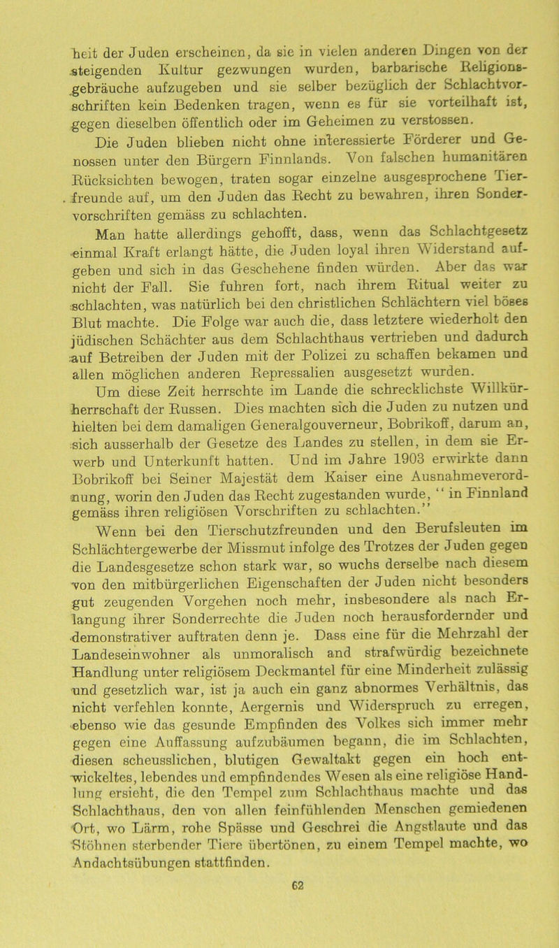 heit der Juden erscheinen, da sie in vielen anderen Dingen von der .steigenden Kultur gezwungen warden, barbariscbe Religions- gebrauche aufzugeben und sie selber beziiglich der Schlachtvor- schriften kein Bedenken tragen, wenn es fiir sie vorteilhaft ist, gegen dieselben offentlich oder im Geheimen zu verstossen. Die Juden blieben nicht ohne interessierte borderer und Ge- nossen unter den Burgern Finnlands. Von falschen humanitaren Riicksichten bewogen, traten sogar einzelne ausgesprocbene Tier- freunde auf, um den Juden das Recht zu bewahren, ihren Sonder- vorscbriften gemass zu schlachten. Man hatte allerdings gehofft, dass, wenn das Schlachtgesetz einmal Ivraft erlangt hatte, die Juden loyal ihren Widerstand auf- geben und sich in das Geschehene finden wiirden. Aber das war nicht der Fall. Sie fuhren fort, nach ihrem Ritual weiter zu schlachten, was naturlich bei den christlichen Schlachtern viel boseB Blut machte. Die Folge war auch die, dasB letztere wiederholt den jiidischen Scliachter aus dem Schlachthaus verti'ieben und dadurch ;auf Betreiben der Juden mit der Polizei zu schaffen bekamen und alien moglichen anderen Repressalien ausgesetzt wurden. Um diese Zeit herrschte im Lande die schrecklichste Willkiir- herrschaft der Russen. Dies machten sich die Juden zu nutzen und hielten bei dem damaligen Generalgouverneur, Bobrikoff, darum an, sich ausserhalb der Gesetze des Landes zu stellen, in dem sie Er- werb und Unterkunft batten. Und im Jahre 1903 erwirkte dann Bobrikoff bei Seiner Majestat dem Kaiser eine Ausnahmeverord- nung, worm den Juden das Recht zugestanden wurde, in Finnland gemass ihren religiosen Vorschriften zu schlachten.” Wenn bei den Tierschutzfreunden und den Berufsleuten im Schlachtergewerbe der Missmut infolge des Trotzes der Juden gegen die Landesgesetze schon stark war, so wuchs derselbe nach diesem -von den mitbiirgerlichen Eigenschaften der Juden nicht besonders gut zeugenden Vorgehen noch mehr, insbesondere als nach Er- langung ihrer Sonderrechte die Juden noch herausfordernder und •demonstrativer auftraten denn je. Dass eine fiir die Mehrzahl der Landeseinwohner als unmoralisch and strafwiirdig bezeichnete Handlung unter religidsem Deckmantel fiir eine Minderheit zulassig und gesetzlich war, ist ja auch ein ganz abnormes Verhaltnis, das nicht verfehlen konnte, Aergernis und Widerspruch zu erregen, ■ebenso wie das gesunde Empfinden des Volkes sich immer mehr gegen eine Auffassung aufzubaumen begann, die im Schlachten, diesen scheusslichen, blutigen Gewaltakt gegen ein hoch ent- wickeltes, lebendes und empfindcndes Wesen als eine. religiose Hand- lung ersieht, die den Tempel zum Schlachthaus machte und das Schlachthaus, den von alien feinfiihlenden Menschen gemiedenen Ort, wo Larm, rohe Spiisse und Geschrei die Angstlaute und das Stohnen sterbender Tiere ubertonen, zu einem Tempel machte, wo Andachtsiibungen stattfinden.