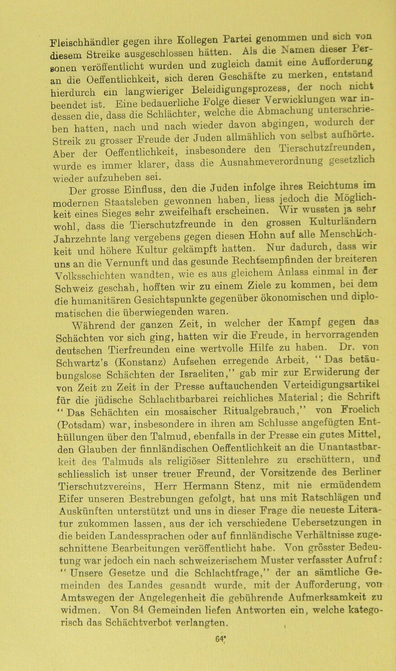 Fleischhandler gegen ihre Kollegen Partei genommen und sich von diesem Streike ausgescblosseu hatten. AIb die Namen dieser 1 er- aonen veroffentlicht wurden und zugleich daaut eine Aufforderung an die Oeffentlichkeit, sich deren Geechafte zu merken, entstand hierdurch ein langwieriger BeleidiguagsprozesB, der noth nic beendet ist. Eine bedauerliebe Folge dieser Verwicklungen war in- dessen die, dass die Schlachter, welche die Abmachung unterschrie- ben batten, nach und nacb wieder davon abgingen, wodurch der Streik zu grosser Ereude der Juden allmahlich von selbst aufhorte. Aber der Oeffentlichkeit, insbesondere den Tierschutzfreunden wurde es immer klarer, dass die Ausnahmeverordnung gesetzlich wieder aufzubeben sei. . Der grosse Einfluss, den die Juden infolge lhres Reichtums 1m modernen Staatsleben gewonnen baben, liess jedoch die Moglich- keit eines Sieges sebr zweifelbaft erscheinen. W ir wussten ja sebr wohl, dass die Tierschutzfreunde in den grossen Kulturlandern Jahrzehnte lang vergebens gegen diesen Hobn auf alle Menschlich- keit und kohere Kultur gekampft batten. Nur dadurch, dass wir uns an die Vernunft und das gesunde Rechtsempfmden der breiteren Volksscbichten wandten, wie es aus gleicbem Anlass emmal m der Schweiz geschak, kofften wir zu einem Ziele zu kommen, bei dem die humanitaren Gesicbtspunkte gegenuber okonomischen und diplo- matischen die uberwiegenden waren. Wahrend der ganzen Zeit, in welcher der Kampf gegen das Scbachten vor sicb ging, hatten wir die Ereude, in bervorragenden deutschen Tierfreunden eine wertvolle Hilfe zu baben. Dr. von Schwartz’s (Konstanz) Aufseben erregende Arbeit, “Das betau- bungslose Scbachten der Israeliten,” gab mir zur Erwiderung der von Zeit zu Zeit in der Presse auftauchenden Verteidigungsartikei fur die judische Scklacktbarbarei reichlicbes Material; die Scbrift “Das Schacbten ein mosaischer Ritualgebrauck,” von Froelich (Potsdam) war, insbesondere in ihren am Scblusse angefiigten Ent- hiillungen iiber den Talmud, ebenfalls in der Presse ein gutes Mittel, den G-lauben der finnlandischen OefEentlichkeit an die Unantastbar- keit des Talmuds als religidser Sittenlehre zu erschuttern, und schliesslich ist unser treuer Freund, der Yorsitzende des Berliner Tierschutzvereins, Herr Hermann Stenz, mit nie ermudendem Eifer unseren Bestrebungen gefolgt, hat uns mit Ratschlagen und Auskiinften unterstutzt und uns in dieser Frage die neueste Litera- tur zukommen lassen, aus der ich verschiedene Uebersetzungen in die beiden Jjandessprachen oder auf finnliindische Verhaltnisse zuge- schnittene Bearbeitungen veroffentliebt babe. Yon grosster Bedeu- tung w'ar jedoch ein nach schweizerischem Muster verfasster Aufruf : “ Unsere Gesetze und die Schlachtfrage,” der an samtlicbe Ge- meinden des Landes gesandt wurde, mit der Aufforderung, von Amtswegen der Angelegenheit die gebiihrende Aufmerksamkeit zu widmen. Von 84 Gemeinden liefen Antworten ein, welche katego- risch das Schachtverbot verlangten. ,