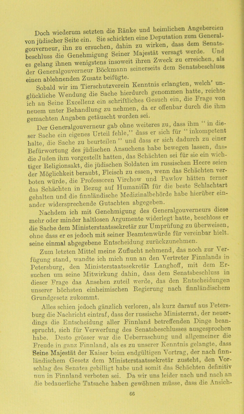 Doch wiederum setzten die Ranke und heimhcben Angebemen von judischer Seite ein. Sie sehickten eme Deputation zum jencra - gouverneur, ihn zu ersuchen, dahin zu wirken, dass dem' Senate- beschluss die Genehmigung Seiner Majestat versagt werde^ Lnl es gelan® ihnen wenigstens insoweit lhren Zweck zu crreicben ala dergGeneralgouverneur Bockmann seinerseits dem Senatsbescbluss einen ablehnenden Zusatz beifiigte. _ Sobald wir im Tierschutzverein Kenntms erlangten, welch un- Miickliche Wendung die Sache hierdurch genommen hatte, reichte ich an SeinTExoelfenz e.n sehriftliches Gesuch ein, die Frage von neuem unter Behandlung zu nehmen, da er offenbar durch die lhm gemachten Angaben getauscht worden sei. Der Generalgouverneur gab obne weiteres zu, dass lhm m die- Ser Sache ein eigenes UrteU feble,” dass er sich fur inkompe ent halte die Sache zu beurteilen ” und dass er sich daduich zu emer Befiirwortung des jiidischen Ansuchens habe bewegen lassen, das- die Juden ihm vorgestellt batten, das Schachten sei fiir sie ein wich- tiger Beligionsakt, die jiidischen Soldaten im russischen Heere seien der Moglichkeit beraubt, Fleisch zu essen, wenn das Schachten ver- boten wiirde, die Professoren Virchow und Pawlov batten rerner das Schachten in Bezug auf Humanitat fiir die beste Schlachtar gehalten und die finnlandische Medizinalbehorde habe hieruber em- ander widersprechende Gutachten abgegeben. Nachdem ich mit Genehmigung des Generalgouverneur3 diese mehr oder minder haltlosen Argumente widerlegt hatte, beschioss er die Sache dem Ministerstaatssekretar zur Umpriifung zu iiberweisen, obne dass er es jedoch mit seiner Beamtenwiirde fiir verembar hielt. seine einmal abgegebene Entscheidung zuriickzunehmen. Zum letzten Mittel meine Zuflucht nehmend, das noch zur A er- fiigung stand, wandte ich mich nun an den Vertreter Finnlands in Petersburg, den Ministerstaatssekretar Langhoff, mit dem Er- suchen um seine Mitwirkung dahin, dass dem Senatsbeschluss in dieser Frage das Ansehen zuteil werde, das den Entscheidungen unserer hochsten einheimischen Pegierung nach finnlandiscliem Grundgesetz zukommt. Alles schien jedoch ganzlich veidoren, als kurz darauf aus Peters- burg die Nacliricht eintraf, dass der russische Ministerrat, der neuer- dings die Entscheidung aller Finnland betreffenden Dinge bean- spruclit, sich fiir Verwerfung des Senatsbesclilusses ausgesprochen habe. Desto grosser war die Ueberraschung und allgemeiner die Freude in ganz Finnland, als es zu unserer Kenntnis gelangte, dass Seine Majestat der Kaiser beim endgiiltigen Vortrag, der nach fmn- landischem Gesetz dem Ministerstaatssekretar zusteht, den \or- schlag des Senates gebilligt habe und somit das Schachten definit.iv nun in Finnland verboten sei. E>a wir uns leider nach und nach an die bedauerlichc Tatsache haben gewohnen miisse, dass die Ansich-