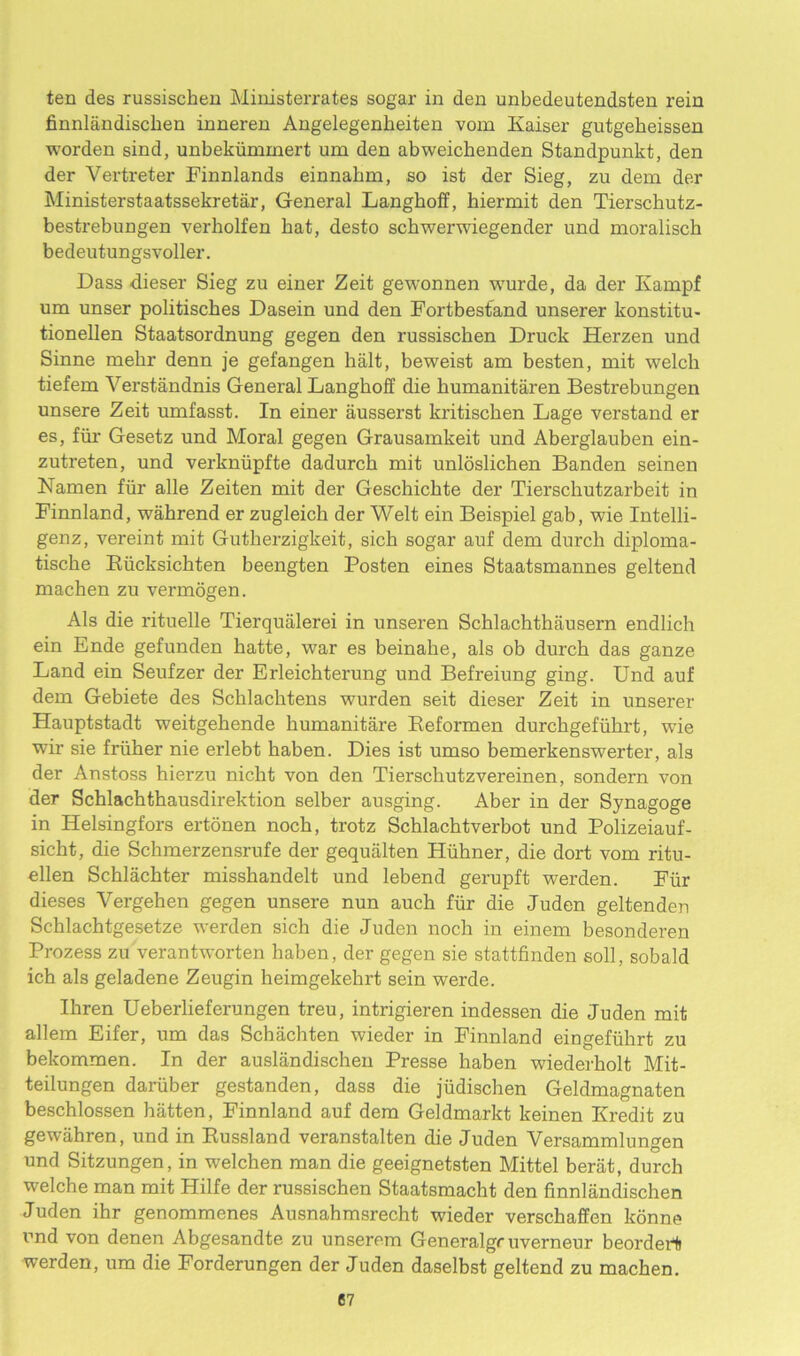 ten des russischen Ministerrates sogar in den unbedeutendsten rein finnlandiscken inneren Angelegenheiten vom Kaiser gutgeheissen worden sind, unbekiimmert um den abweickenden Standpunkt, den der Vertreter Finnlands einnahm, so ist der Sieg, zu dem der Ministerstaatssekretar, General Langkoff, hiermit den Tiersckutz- bestrebungen verliolfen hat, desto schwerwiegender und moralisch bedeutungsvoller. Dass dieser Sieg zu einer Zeit gewonnen wurde, da der Ivampf um unser politisches Dasein und den Fortbestand unserer konstitu- tionellen Staatsordnung gegen den russischen Druck Herzen und Sinne mehr denn je gefangen halt, beweist am besten, mit welch tiefem Verstandnis General Langhoff die kumanitaren Bestrebungen unsere Zeit umfasst. In einer ausserst kritiscken Lage verstand er es, fur Gesetz und Moral gegen Grausamkeit und Aberglauben ein- zutreten, und verkniipfte dadurch mit unloslichen Banden seinen Namen fiir alle Zeiten mit der Geschickte der Tierschutzarbeit in Finnland, wahrend er zugleich der Welt ein Beispiel gab, wie Intelli- genz, vereint mit Gutherzigkeit, sich sogar auf dem durch diploma- tische Riicksichten beengten Posten eines Staatsmannes geltend machen zu vermogen. Als die rituelle Tierqualerei in unseren Schlachthausern endlich ein Ende gefunden hatte, war es beinahe, als ob durch das ganze Land ein Seufzer der Erleichterung und Befreiung ging. Und auf dem Gebiete des Scklachtens wurden seit dieser Zeit in unserer Hauptstadt weitgehende liumanitare Reformen durchgefiikrt, wie wir sie fruher nie erlebt haben. Dies ist umso bemerkenswerter, als der Anstoss hierzu nicht von den Tierschutzvereinen, sondern von der Schlachthausdirektion selber ausging. Aber in der Synagoge in Helsingfors ertonen noch, trotz Schlachtverbot und Polizeiauf- sicht, die Schmerzensrufe der gequalten Hiihner, die dort vom ritu- ellen Schlachter misshandelt und lebend gerupft werden. Fur dieses Vergehen gegen unsere nun auch fiir die Juden geltenden Schlachtgesetze werden sich die Juden noch in einem besonderen Prozess zu verantworten haben, der gegen sie stattfinden soli, sobald ich als geladene Zeugin heimgekehrt sein werde. Ihren Ueberlieferungen treu, intrigieren indessen die Juden mit allem Eifer, um das Schachten wieder in Finnland eingefiihrt zu bekommen. In der auslandischen Presse haben wiederkolt Mit- teilungen dariiber gestanden, dass die jiidischen Geldmagnaten beschlossen hatten, Finnland auf dem Geldmarkt keinen Kredit zu gewahren, und in Russland veranstalten die Juden Versammlungen und Sitzungen, in welchen man die geeignetsten Mittel berat, durch welche man mit Hilfe der russischen Staatsmacht den finnlandischen Juden ihr genommenes Ausnahmsrecht wieder verschaffen konne und von denen Abgesandte zu unserem Generalgr uverneur beordert werden, um die Forderungen der Juden daselbst geltend zu machen.