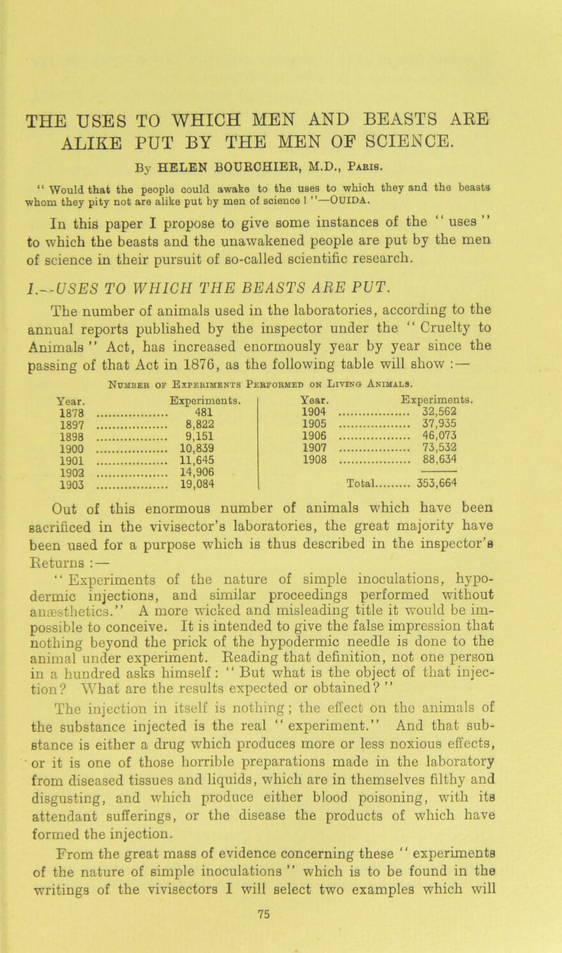 THE USES TO WHICH MEN AND BEASTS ARE ALIKE PUT BY THE MEN OF SCIENCE. By HELEN BOURCHIER, M.D., Paris. “ Would that the people could awake to the uses to which they and the beasts whom they pity not are alike put by men of science 1 ”—OUIDA. In this paper I propose to give some instances of the ‘' uses to which the beasts and the unawakened people are put by the men of science in their pursuit of so-called scientific research. l.—USES TO WHICH THE BEASTS ARE PUT. The number of animals used in the laboratories, according to the annual reports published by the inspector under the “ Cruelty to Animals” Act, has increased enormously year by year since the passing of that Act in 1876, as the following table will show : — Number op Experiments Performed on Living Animals. Year. Experiments. 1878 481 1897 8,822 1898 9,151 1900 10,839 1901 11,645 1902 14,906 1903 19,084 Year. Experiments. 1904 32,562 1905 37,935 1906 46,073 1907 73,532 1908 88,634 Total 353,664 Out of this enormous number of animals which have been sacrificed in the vivisector’s laboratories, the great majority have been used for a purpose which is thus described in the inspector’s Returns : — “ Experiments of the nature of simple inoculations, hypo- dermic injections, and similar proceedings performed without antesthetics.” A more wicked and misleading title it would be im- possible to conceive. It is intended to give the false impression that nothing beyond the prick of the hypodermic needle is done to the animal under experiment. Reading that definition, not one person in a hundred asks himself: ” But what is the object of that injec- tion? What are the results expected or obtained? ” The injection in itself is nothing; the effect on the animals of the substance injected is the real ” experiment.” And that sub- stance is either a drug which produces more or less noxious effects, or it is one of those horrible preparations made in the laboratory from diseased tissues and liquids, which are in themselves filthy and disgusting, and which produce either blood poisoning, with its attendant sufferings, or the disease the products of which have formed the injection. From the great mass of evidence concerning these ” experiments of the nature of simple inoculations ” which is to be found in the writings of the vivisectors I will select two examples which will