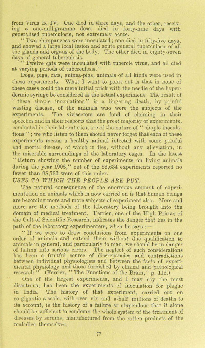 from Virus B. IV. One died in three days, and the other, receiv- ing a one-milligramme dose, died in forty-nine days with generalised tuberculosis, not extremely acute. “ Two chimpanzees were inoculated; one died in fifty-five days, pnd showed a large local lesion and acute general tuberculosis of all the glands and organs of the body. The other died in eighty-seven days of general tuberculosis. “ Twelve cats were inoculated with tubercle virus, and all died at varying periods of tuberculosis.” Dogs, pigs, rats, guinea-pigs, animals of all kinds were used in these experiments. What I want to point out is that in none of these cases could the mere initial prick with the needle of the hyper- dermic syringe be considered as the actual experiment. The result of ‘‘these simple inoculations” is a lingering death, by painful wasting disease, of the animals who were the subjects of the experiments. The vivisectors are fond of claiming in theii speeches and in their resports that the great majority of experiments, conducted in their laboratories, are of the nature of ‘‘ simple inocula- tions ”; we who listen to them should never forget that each of these experiments means a healthy animal infected with some painful and mortal disease, of which it dies, without any alleviation, in the miserable surroundings of the laboratory cages. In the latest ” Return showing the number of experiments on living animals during the year 1908,” out of the 88,634 experiments reported no fewer than 85,783 were of this order. USES TO WHICH THE PEOPLE ARE PUT. The natural consequence of the enormous amount of experi- mentation on animals which is now carried on is that human beings are becoming more and more subjects of experiment also. More and more are the methods of the laboratory being brought into the domain of medical treatment. Ferrier, one of the High Priests of the Cult of Scientific Research, indicates the danger that lies in the path of the laboratory experimenters, when he Bays :— ‘‘If we were to draw conclusions from experiments on one order of animals and extend them without due qualification to animals in general, and particularly to man, we should be in danger of falling into serious errors. The neglect of such considerations has been a fruitful source of discrepancies and contradictions between individual physiologists and between the facts of experi- mental physiology and those furnished by clinical and pathological research.” (Ferrier, ” The Functions of the Brain,” p. 112.) One of the largest experiments, and I may say the most disastrous, has been the experiments of inoculation for plague in India. The history of that experiment, carried out on so gigantic a scale, with over six and a-half millions of deaths to its account, is the history of a failure so stupendous that it alone should be sufficient to condemn the whole system of the treatment of diseases by serums, manufactured from the rotten products of the maladies themselves.