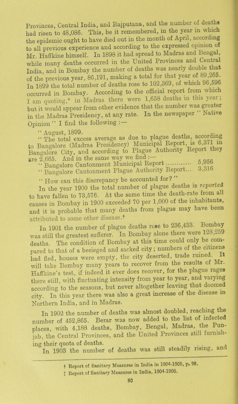 Provinces, Central India, and Rajputana, and the number oi deaths had risen to 48,086. This, be it remembered, in the year in which the epidemic ought to have died out in the month of April, according to all previous experience and according to the expressed opinion of Mr. Haffkine himself. In 1898 it had spread to Madras and Bengal while many deaths occurred in the United Provinces and Central India and in Bombay the number of deaths was nearly double that of the previous year, 86,191, making a total for that year of 89,265. In 1899 the total number of deaths rose to 102,369, of which J6,o96 occurred in Bombay. According to the official report from which I am quoting,* in Madras there were 1,658 deaths in this year; but it would appear from other evidence that the number was greater in the Madras Presidency, at any rate. In the newspaper “ Native Opinion ” I find the following : “ August, 1899. 3. “ The total excess average as due to plague deaths, according to Bangalore (Madras Presidency) Municipal Report, is 6,3/1■ m Bangalore City, and according to Plague Authority Repoit they are 2,665. And in the same way we finch “ Bangalore Cantonment Municipal Report o.woo “ Bangalore Cantonment Plague Authority Report... 3,oib “ How can this discrepancy be accounted for? ” In the year 1900 the total number of plague deaths is reported to have fallen to 73,576. At the same time the death-rate from all causes in Bombay in 1900 exceeded 70 per 1,000 of the inhabitants, and it is probable that many deaths from plague may have been attributed to some other disease.! In 1901 the number of plague deaths rose to 236,433. was still the greatest sufferer. In Bombay alone there were 128,'.o9 deaths. The condition of Bombay at this time could only be com- pared to that of a besieged and sacked city ; numbers of the citizens had fled, houses were empty, the city deserted, trade ruined. 1 will take Bombay many years to recover from the results of Mr. Haffkine’s test, if indeed it ever does recover, for the plague rages there still, with fluctuating intensity from year to year, and varying according to the seasons, but never altogether leaving that doomed city. In this year there was also a great increase of the disease in Northern India, and in Madras. In 1902 the number of deaths was almost doubled , reaching the number of 452,865. Berar was now added to the list of infected places, with 4,188 deaths, Bombay, Bengal, Madras, the Pun- jab, the Central Provinces, and the United Provinces still fuimsi- ing their quota of deaths. ... , In 1903 the number of deaths was still steadily rising, and t Report of Sanitary Measures in India in 1904-1905, p. 98. t Report of Sanitary Measuros in India, 1904-1905.