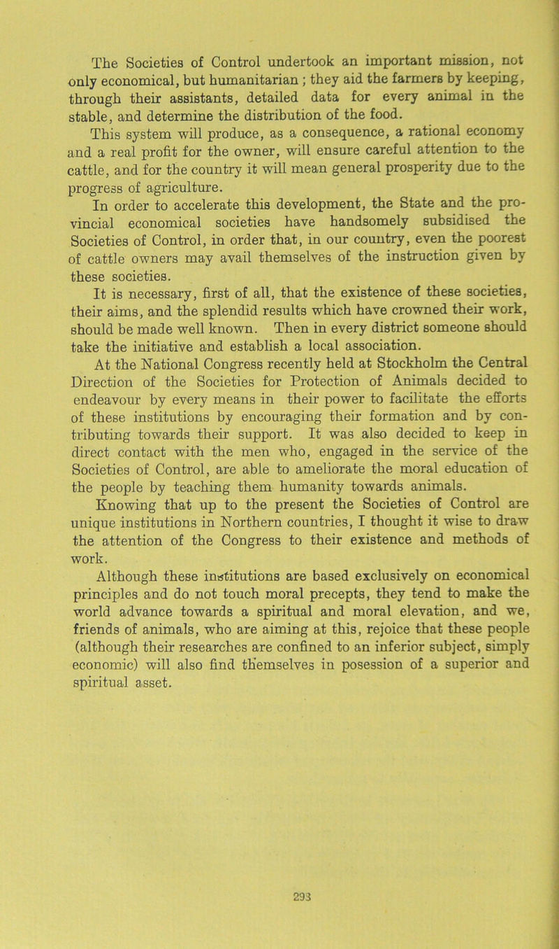The Societies of Control undertook an important mission, not only economical, but humanitarian ; they aid the farmers by keeping, through their assistants, detailed data for every animal in the stable, and determine the distribution of the food. This system will produce, as a consequence, a rational economy and a real profit for the owner, will ensure careful attention to the cattle, and for the country it will mean general prosperity due to the progress of agriculture. In order to accelerate this development, the State and the pro- vincial economical societies have handsomely subsidised the Societies of Control, in order that, in our country, even the poorest of cattle owners may avail themselves of the instruction given by these societies. It is necessary, first of all, that the existence of these societies, their aims, and the splendid results which have crowned their work, should be made well known. Then in every district someone should take the initiative and establish a local association. At the National Congress recently held at Stockholm the Central Direction of the Societies for Protection of Animals decided to endeavour by every means in their power to facilitate the efforts of these institutions by encouraging their formation and by con- tributing towards their support. It was also decided to keep in direct contact with the men who, engaged in the service of the Societies of Control, are able to ameliorate the moral education of the people by teaching them humanity towards animals. Knowing that up to the present the Societies of Control are unique institutions in Northern countries, I thought it wise to draw the attention of the Congress to their existence and methods of work. Although these institutions are based exclusively on economical principles and do not touch moral precepts, they tend to make the world advance towards a spiritual and moral elevation, and we, friends of animals, who are aiming at this, rejoice that these people (although their researches are confined to an inferior subject, simply economic) will also find themselves in posession of a superior and spiritual asset. 293