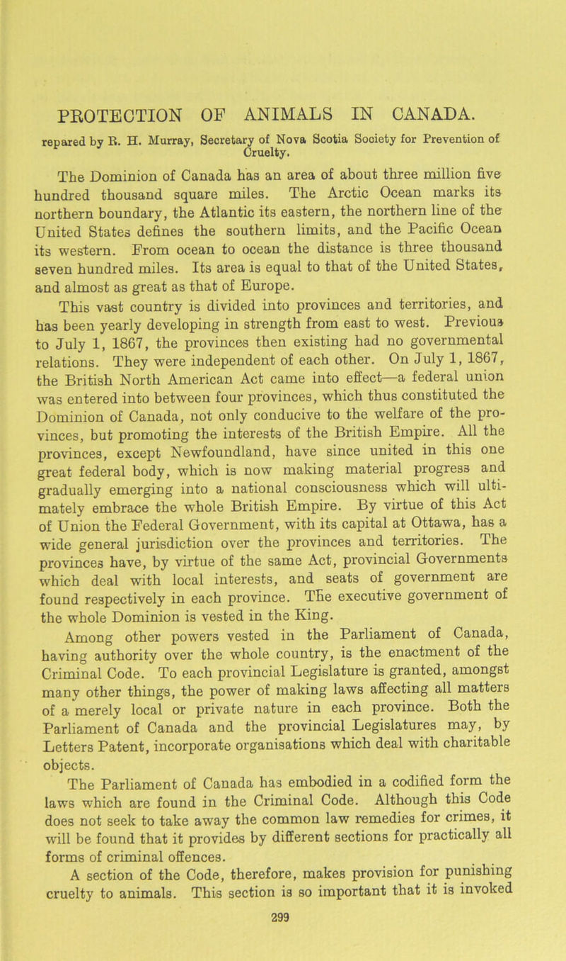 PROTECTION OF ANIMALS IN CANADA. repared by R. H. Murray, Secretary of Nova Scotia Society for Prevention of Cruelty. The Dominion of Canada has an area of about three million five hundred thousand square miles. The Arctic Ocean marks its northern boundary, the Atlantic its eastern, the northern line of the United States defines the southern limits, and the Pacific Ocean its western. Prom ocean to ocean the distance is three thousand seven hundred miles. Its area is equal to that of the United States, and almost as great as that of Europe. This vast country is divided into provinces and territories, and has been yearly developing in strength from east to west. Previous to July 1, 1867, the provinces then existing had no governmental relations. They were independent of each other. On July 1, 1867, the British North American Act came into effect—a federal union was entered into between four provinces, which thus constituted the Dominion of Canada, not only conducive to the welfare of the pro- vinces, but promoting the interests of the British Empire. All the provinces, except Newfoundland, have since united in this one great federal body, which is now making material progress and gradually emerging into a national consciousness which will ulti- mately embrace the whole British Empire. By virtue of this Act of Union the Federal Government, with its capital at Ottawa, has a wide general jurisdiction over the provinces and territories. The provinces have, by virtue of the same Act, provincial Governments which deal with local interests, and seats of government are found respectively in each province. The executive government of the whole Dominion is vested in the King. Among other powers vested in the Parliament of Canada, having authority over the whole country, is the enactment of the Criminal Code. To each provincial Legislature is granted, amongst many other things, the power of making laws affecting all matters of a merely local or private nature in each province. Both the Parliament of Canada and the provincial Legislatures may, by Letters Patent, incorporate organisations which deal with charitable objects. The Parliament of Canada has embodied in a codified form the laws which are found in the Criminal Code. Although this Code does not seek to take away the common law remedies for crimes, it will be found that it provides by different sections for practically all forms of criminal offences. A section of the Code, therefore, makes provision for punishing cruelty to animals. This section is so important that it is invoked