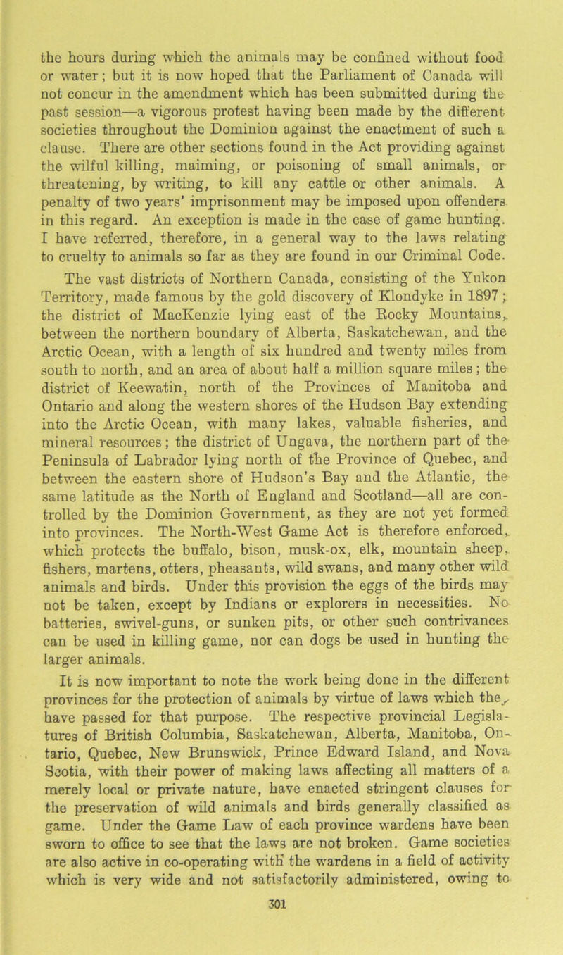the hours during which the animals may be confined without food or water; but it is now hoped that the Parliament of Canada will not concur in the amendment which has been submitted during the past session—a vigorous protest having been made by the different societies throughout the Dominion against the enactment of such a clause. There are other sections found in the Act providing against the wilful killing, maiming, or poisoning of small animals, or threatening, by writing, to kill any cattle or other animals. A penalty of two years’ imprisonment may be imposed upon offenders in this regard. An exception is made in the case of game hunting. I have referred, therefore, in a general way to the laws relating to cruelty to animals so far as they are found in our Criminal Code. The vast districts of Northern Canada, consisting of the Yukon Territory, made famous by the gold discovery of Klondyke in 1897 ; the district of MacKenzie lying east of the Bocky Mountains,, between the northern boundary of Alberta, Saskatchewan, and the Arctic Ocean, with a length of six hundred and twenty miles from south to north, and an area of about half a million square miles ; the district of Keewatin, north of the Provinces of Manitoba and Ontario and along the western shores of the Hudson Bay extending into the Arctic Ocean, with many lakes, valuable fisheries, and mineral resources; the district of Ungava, the northern part of the- Peninsula of Labrador lying north of the Province of Quebec, and between the eastern shore of Hudson’s Bay and the Atlantic, the same latitude as the North of England and Scotland—all are con- trolled by the Dominion Government, as they are not yet formed into provinces. The North-West Game Act is therefore enforced„ which protects the buffalo, bison, musk-ox, elk, mountain sheep, fishers, martens, otters, pheasants, wild swans, and many other wild animals and birds. Under this provision the eggs of the birds may not be taken, except by Indians or explorers in necessities. No batteries, swivel-guns, or sunken pits, or other such contrivances can be used in killing game, nor can dogs be used in hunting the larger animals. It is now important to note the work being done in the different provinces for the protection of animals by virtue of laws which the^ have passed for that purpose. The respective provincial Legisla- tures of British Columbia, Saskatchewan, Alberta, Manitoba, On- tario, Quebec, New Brunswick, Prince Edward Island, and Nova Scotia, with their power of making laws affecting all matters of a merely local or private nature, have enacted stringent clauses for the preservation of wild animals and birds generally classified as game. Under the Game Law of each province wardens have been sworn to office to see that the laws are not broken. Game societies are also active in co-operating with* the wardens in a field of activity which is very wide and not satisfactorily administered, owing to
