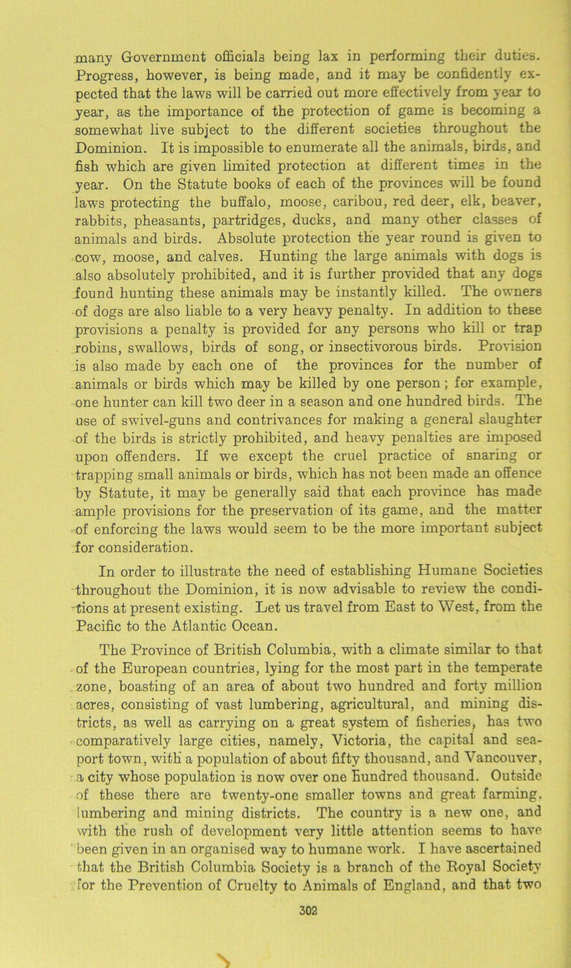 many Government officials being lax in performing tbeir duties. Progress, however, is being made, and it may be confidently ex- pected that the laws will be carried out more effectively from year to year, as the importance of the protection of game is becoming a somewhat live subject to the different societies throughout the Dominion. It is impossible to enumerate all the animals, birds, and fish which are given limited protection at different times in the year. On the Statute books of each of the provinces will be found laws protecting the buffalo, moose, caribou, red deer, elk, beaver, rabbits, pheasants, partridges, ducks, and many other classes of animals and birds. Absolute protection the year round is given to cow, moose, and calves. Hunting the large animals with dogs is also absolutely prohibited, and it is further provided that any dogs found hunting these animals may be instantly killed. The owners of dogs are also liable to a very heavy penalty. In addition to these provisions a penalty is provided for any persons who kill or trap robins, swallows, birds of song, or insectivorous birds. Provision is also made by each one of the provinces for the number of animals or birds which may be killed by one person; for example, one hunter can kill two deer in a season and one hundred birds. The use of swivel-guns and contrivances for making a general slaughter of the birds is strictly prohibited, and heavy penalties are imposed upon offenders. If we except the cruel practice of snaring or trapping small animals or birds, which has not been made an offence by Statute, it may be generally said that each province has made ample provisions for the preservation of it3 game, and the matter of enforcing the laws would seem to be the more important subject for consideration. In order to illustrate the need of establishing Humane Societies throughout the Dominion, it is now advisable to review the condi- tions at present existing. Let us travel from East to West, from the Pacific to the Atlantic Ocean. The Province of British Columbia, with a climate similar to that of the European countries, lying for the most part in the temperate zone, boasting of an area of about two hundred and forty million acres, consisting of vast lumbering, agricultural, and mining dis- tricts, as well as carrying on a great system of fisheries, has two • comparatively large cities, namely, Victoria, the capital and sea- port town, with’ a population of about fifty thousand, and Vancouver, a city whose population is now over one hundred thousand. Outside of these there are twenty-one smaller towns and great farming, lumbering and mining districts. The country i3 a new one, and with the rush of development very little attention seems to have ' been given in an organised way to humane work. I have ascertained that the British Columbia Society is a branch of the Royal Society for the Prevention of Cruelty to Animals of England, and that two