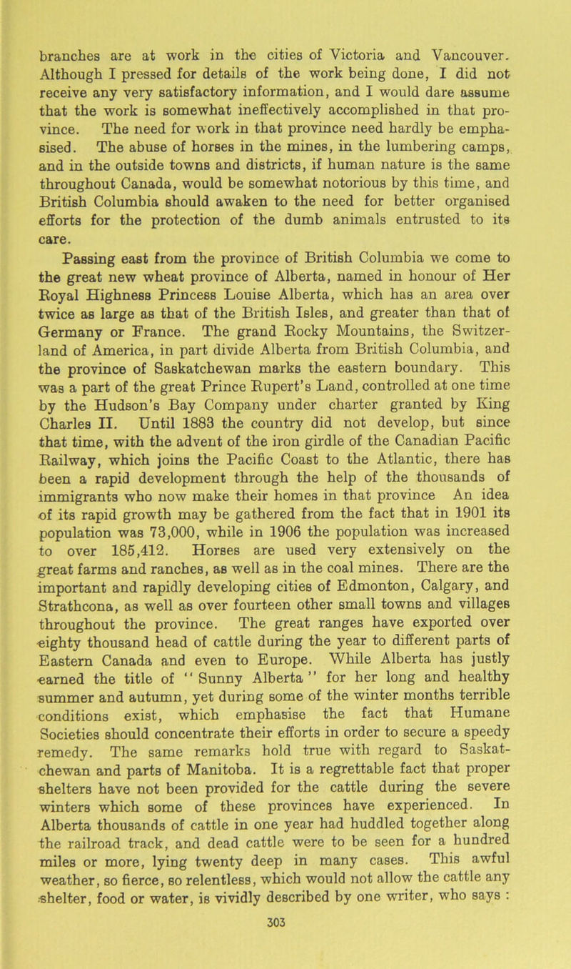 branches are at work in the cities of Victoria and Vancouver. Although I pressed for details of the work being done, I did not receive any very satisfactory information, and I would dare assume that the work is somewhat ineffectively accomplished in that pro- vince. The need for work in that province need hardly be empha- sised. The abuse of horses in the mines, in the lumbering camps, and in the outside towns and districts, if human nature is the same throughout Canada, would be somewhat notorious by this time, and British Columbia should awaken to the need for better organised efforts for the protection of the dumb animals entrusted to its care. Passing east from the province of British Columbia we come to the great new wheat province of Alberta, named in honour of Her Royal Highness Princess Louise Alberta, which has an area over twice as large as that of the British Isles, and greater than that of Germany or France. The grand Rocky Mountains, the Switzer- land of America, in part divide Alberta from British Columbia, and the province of Saskatchewan marks the eastern boundary. This was a part of the great Prince Rupert’s Land, controlled at one time by the Hudson’s Bay Company under charter granted by King Charles II. Until 1883 the country did not develop, but since that time, with the advent of the iron girdle of the Canadian Pacific Railway, which joins the Pacific Coast to the Atlantic, there has been a rapid development through the help of the thousands of immigrants who now make their homes in that province An idea of its rapid growth may be gathered from the fact that in 1901 its population was 73,000, while in 1906 the population was increased to over 185,412. Horses are used very extensively on the great farms and ranches, as well as in the coal mines. Thei’e are the important and rapidly developing cities of Edmonton, Calgary, and Strathcona, as well as over fourteen other small towns and villages throughout the province. The great ranges have exported over -eighty thousand head of cattle during the year to different parts of Eastern Canada and even to Europe. While Alberta has justly earned the title of ‘ ‘ Sunny Alberta ’ ’ for her long and healthy summer and autumn, yet during some of the winter months terrible conditions exist, which emphasise the fact that Humane Societies should concentrate their efforts in order to secure a speedy remedy. The same remarks hold true with regard to Saskat- chewan and parts of Manitoba. It is a regrettable fact that proper shelters have not been provided for the cattle during the severe winters which some of these provinces have experienced. In Alberta thousands of cattle in one year had huddled together along the railroad track, and dead cattle were to be seen for a hundred miles or more, lying twenty deep in many cases. This awful weather, so fierce, so relentless, which would not allow the cattle any shelter, food or water, is vividly described by one writer, who says :