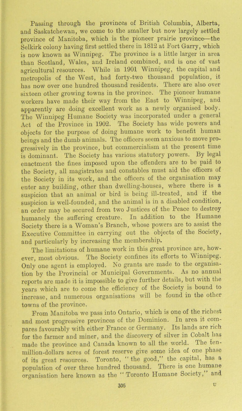 Passing through the provinces of British Columbia, Alberta, and Saskatchewan, we come to the smaller but now largely settled province of Manitoba, which is the pioneer prairie province—the Selkirk colony having first settled there in 1812 at Fort Garry, which is now known as Winnipeg. The province is a little larger in area than Scotland, Wales, and Ireland combined, and is one of vast agricultural resources. While in 1901 Winnipeg, the capital and metropolis of the West, had forty-two thousand population, it has now over one hundred thousand residents. There are also over sixteen other growing towns in the province. The pioneer humane workers have made their way from the East to Winnipeg, and apparently are doing excellent work as a newly organised body. The Winnipeg Humane Society was incorporated under a general Act of the Province in 1902. The Society has wide powers and objects for the purpose of doing humane work to benefit human beings and the dumb animals. The officers seem anxious to move pro- gressively in the province, but commercialism at the present time is dominant. The Society has various statutory powers. By legal enactment the fines imposed upon the offenders are to be paid to the Society, all magistrates and constables must aid the officers of the Society in its work, and the officers of the organisation may enter any building, other than dwelling-houses, where there is a suspicion that an animal or bird is being ill-treated, and if the suspicion is well-founded, and the animal is in a disabled condition, an order may be secured from two Justices of the Peace to destroy humanely the suffering creature. In addition to the Humane Society there is a Woman’s Branch, whose powers are to assist the Executive Committee in carrying out the objects of the Society, and particularly by increasing the membership. The limitations of humane work in this great province are, how- ever, most obvious. The Society confines its efforts to Winnipeg. Only one agent is employed. No grants are made to the organisa- tion by the Provincial or Municipal Governments. As no annual reports are made it is impossible to give further details, but with the years which are to come the efficiency of the Society is bound to increase, and numerous organisations will be found in the other towns of the province. From Manitoba we pass into Ontario, which is one of the richest and most progressive provinces of the Dominion. In area it com- pares favourably with either France or Germany. Its lands are rich for the farmer and miner, and the discovery of silver in Cobalt has made the province and Canada known to all the world. The ien- million-dollars acres of forest reserve give some idea of one phase of its great resources. Toronto, “ the good,” the capital, has a population of over three hundred thousand. There is one humane organisation here known as the ‘‘Toi’onto Humane Society, and u