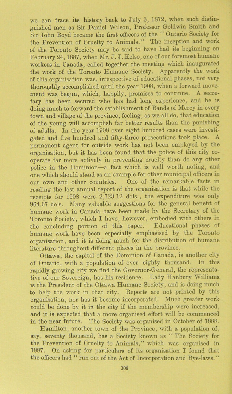 we can trace its history back to July 3, 1872, when such distin- guished men as Sir Daniel Wilson, Professor Goldwin Smith and Sir John Boyd became the first officers of the “ Ontario Society for the Prevention of Cruelty to Animals.” The inception and work of the Toronto Society may be said to have had its beginning on P'ebruary 24,1887, when Mr. J. J. Kelso, one of our foremost humane workers in Canada, called together the meeting which inaugurated the work of the Toronto Humane Society. Apparently the work of this organisation was, irrespective of educational phases, not very thoroughly accomplished until the year 1908, when a forward move- ment was begun, which, happily, promises to continue. A secre- tary has been secured who has had long experience, and he is doing much to forward the establishment of Bands of Mercy in every town and village of the province, feeling, as we all do, that education of the young will accomplish far better results than the punishing of adults. In the year 1908 over eight hundred cases were investi- gated and five hundred and fifty-three prosecutions took place. A permanent agent for outside work has not been employed by the organisation, but it has been found that the police of this city co- operate far more actively in preventing cruelty than do any other police in the Dominion—a fact which is well worth noting, and one which should stand as an example for other municipal officers in our own and other countries. One of the remarkable facts in reading the last annual report of the organisation is that while the receipts for 1908 were 2,723.12 dols., the expenditure was only 964.67 dols. Many valuable suggestions for the general benefit of humane work in Canada have been made by the Secretary of the Toronto Society, which I have, however, embodied with others in the concluding portion of this paper. Educational phases of humane work have been especially emphasised by the Toronto organisation, and it is doing much for the distribution of humane, literature throughout different places in the province. Ottawa, the capital of the Dominion of Canada, is another city of Ontario, with a population of over eighty thousand. In this rapidly growing city we find the Governor-General, the representa- tive of our Sovereign, has his residence. Lady Hanbury Williams is the President of the Ottawa Humane Society, and is doing much to help the work in that city. Reports are not printed by this organisation, nor has it become incoi'porated. Much greater work could be done by it in the city if the membership were increased, and it is expected that a more organised effort will be commenced in the near future. The Society was organised in October of 1888. Hamilton, another town of the Province, with a population of, say, seventy thousand, has a Society known as “ The Society for the Prevention of Cruelty to Animals,” which was organised in 1887. On asking for particulars of its organisation I found that the officers had  run out of the Act of Incorporation and Bye-laws.”
