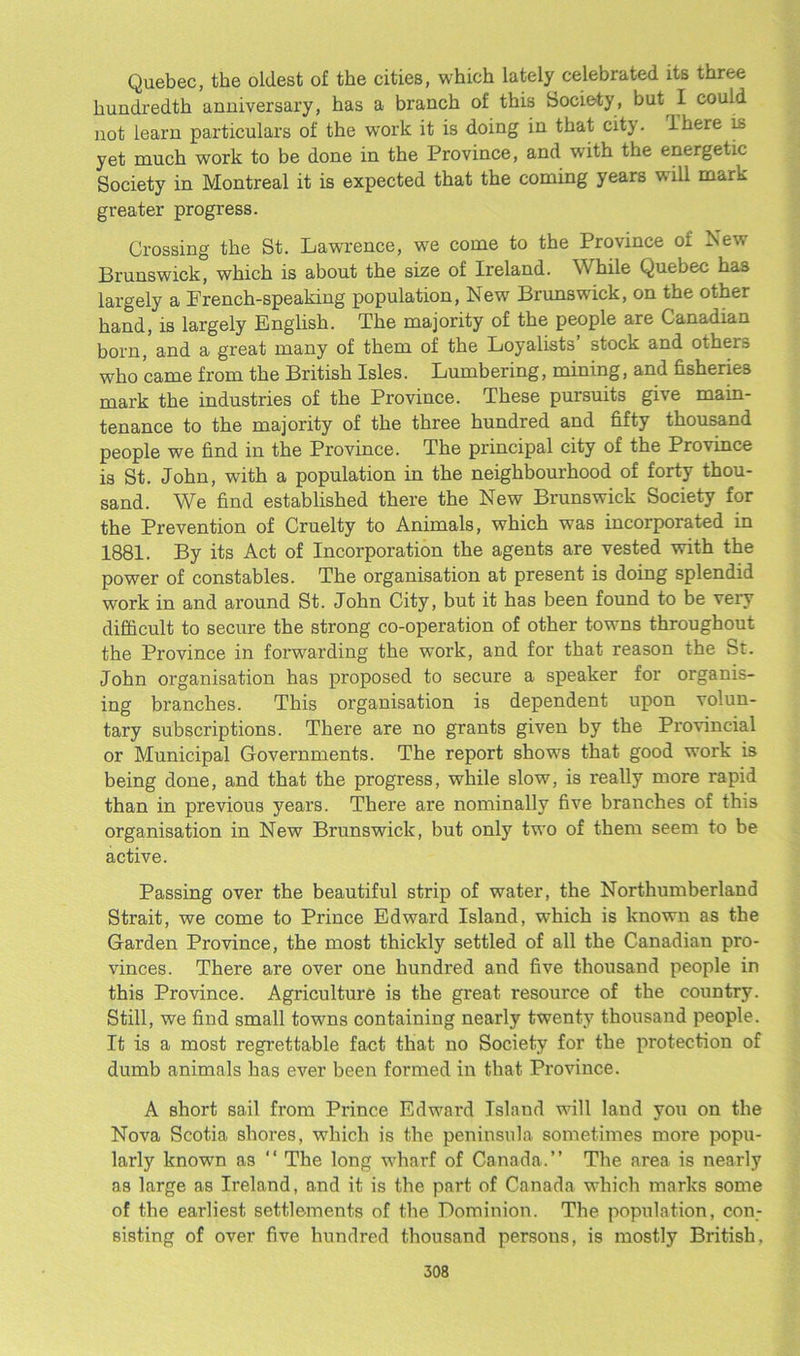 Quebec, the oldest of the cities, which lately celebrated its three hundredth anniversary, has a branch of this Society, but I could not learn particulars of the work it is doing in that city. Ihere is yet much work to be done in the Province, and with the energetic Society in Montreal it is expected that the coming years will mark greater progress. Crossing the St. Lawrence, we come to the Province 01 New Brunswick, which is about the size of Ireland. While Quebec has largely a French-speaking population, New Brunswick, on the other hand, is largely English. The majority of the people are Canadian born, and a great many of them of the Loyalists’ stock and others who came from the British Isles. Lumbering, mining, and fisheries mark the industries of the Province. These pursuits give main- tenance to the majority of the three hundred and fifty thousand people we find in the Province. The principal city of the Province is St. John, with a population in the neighbourhood of forty thou- sand. We find established there the New Brunswick Society for the Prevention of Cruelty to Animals, which was incorporated in 1881. By its Act of Incorporation the agents are vested with the power of constables. The organisation at present is doing splendid work in and around St. John City, but it has been found to be very difficult to secure the strong co-operation of other towns throughout the Province in forwarding the wTork, and for that reason the St. John organisation has proposed to secure a speaker for organis- ing branches. This organisation is dependent upon volun- tary subscriptions. There are no grants given by the Provincial or Municipal Governments. The report shows that good work is being done, and that the progress, while slow, is really more rapid than in previous yeai’S. There are nominally five branches of this organisation in New Brunswick, but only two of them seem to be active. Passing over the beautiful strip of water, the Northumberland Strait, we come to Prince Edward Island, which is known as the Garden Province, the most thickly settled of all the Canadian pro- vinces. There are over one hundred and five thousand people in this Province. Agriculture is the great resource of the country. Still, we find small towns containing nearly twenty thousand people. It is a most regrettable fact that no Society for the protection of dumb animals has ever been formed in that Province. A short sail from Prince Edward Island will land you on the Nova Scotia shores, which is the peninsula sometimes more popu- larly known as “ The long wharf of Canada.” The area is nearly as large as Ireland, and it is the part of Canada which marks some of the earliest settlements of the Dominion. The population, con- sisting of over five hundred thousand persons, is mostly British,