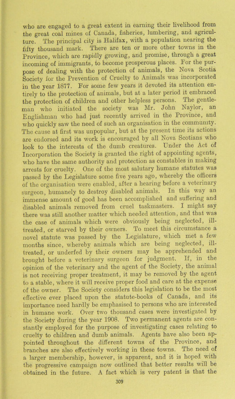 who are engaged to a great extent in earning their livelihood from the great coal mines of Canada, fisheries, lumbering, and agricul- ture. The principal city is Halifax, with a population nearing the fifty thousand mark. There are ten or more other towns in the Province, which are rapidly growing, and promise, through a great incoming of immigrants, to become prosperous places. Por the pur- pose of dealing with the protection of animals, the Nova Scotia Society for the Prevention of Cruelty to Animals was incoipoiated in the year 1877. Por some few years it devoted its attention en- tirely to the protection of animals, but at a later period it embraced the protection of children and other helpless persons. The gentle- man who initiated the society was Mr. John Naylor, an Englishman who had just recently arrived in the Province, and who quickly saw the need of such an organisation in the community. The cause at first was unpopular, but at the present time its actions are endorsed and its work is encouraged by all Nova Scotians who look to the interests of the dumb creatures. Under the Act of Incorporation the Society is granted the right of appointing agents, who have the same authority and protection as constables in making arrests for cruelty. One of the most salutary humane statutes was passed by the Legislature some five years ago, whereby the officers of the organisation w’ere enabled, after a hearing before a veterinary surgeon, humanely to destroy disabled animals. In this way an immense amount of good has been accomplished and suffering and disabled animals removed from cruel taskmasters. I might say there was still another matter which needed attention, and that was the case of animals which were obviously being neglected, ill- treated, or starved by their owners. To meet this circumstance a novel statute vpas passed by the Legislature, which met a few months since, wffiereby animals wffiich are being neglected, ill- treated, or underfed by their owners may be apprehended and brought before a veterinary surgeon for judgment. If, in the opinion of the veterinary and the agent of the Society, the animal is not receiving proper treatment, it may be removed by the agent to a stable, w7here it will receive proper food and care at the expense of the owner. The Society considers this legislation to be the most effective ever placed upon the statute-books of Canada, and its importance need hardly be emphasised to persons who are interested in humane work. Over twro thousand cases wrere investigated by the Society during the year 1908. Two permanent agents are con- stantly employed for the purpose of investigating cases relating to cruelty to children and dumb animals. Agents have also been ap- pointed throughout the different towns of the Province, and branches are also effectively working in these towns. The need of a larger membership, however, is apparent, and it is hoped with the progressive campaign now outlined that better results will be obtained in the future. A fact wrhich is very patent is that the