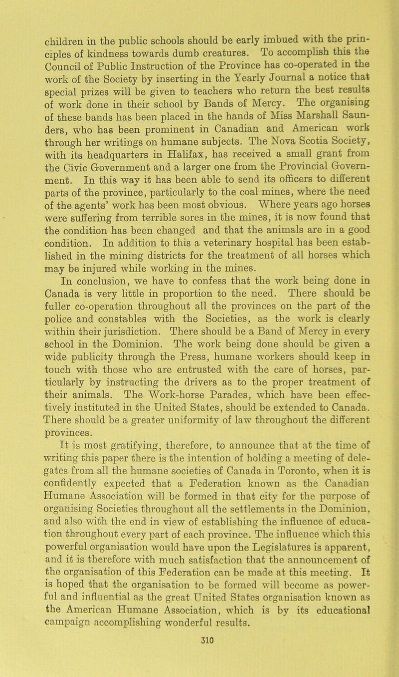 children in the public schools should be early imbued with the prin- ciples of kindness towards dumb creatures. To accomplish this the Council of Public Instruction of the Province has co-operated in the work of the Society by inserting in the Yearly Journal a notice that special prizes will be given to teachers who return the best results of work done in their school by Bands of Mercy. The organising of these bands has been placed in the hands of Miss Marshall Saun- ders, who has been prominent in Canadian and American work through her writings on humane subjects. The Nova Scotia Society, with its headquarters in Halifax, has received a small grant from the Civic Government and a larger one from the Provincial Govern- ment. In this way it has been able to send its officers to different parts of the province, particularly to the coal mines, where the need of the agents’ work has been most obvious. Where years ago horses were suffering from terrible sores in the mines, it is now found that the condition has been changed and that the animals are in a good condition. In addition to this a veterinary hospital has been estab- lished in the mining districts for the treatment of all horses which may be injured while working in the mines. In conclusion, we have to confess that the work being done in Canada is very little in proportion to the need. There should be fuller co-operation throughout all the provinces on the part of the police and constables with the Societies, as the work is clearly within their jurisdiction. There should be a Band of Mercy in every school in the Dominion. The work being done should be given a wide publicity through the Press, humane workers should keep in touch with those -who are entrusted with the care of horses, par- ticularly by instructing the drivers as to the proper treatment of their animals. The Work-horse Parades, which have been effec- tively instituted in the United States, should be extended to Canada. There should be a greater uniformity of law throughout the different provinces. It is most gratifying, therefore, to announce that at the time of writing this paper there is the intention of holding a meeting of dele- gates from all the humane societies of Canada in Toronto, when it is confidently expected that a Federation known as the Canadian Humane Association will be formed in that city for the purpose of organising Societies throughout all the settlements in the Dominion, and also with the end in view of establishing the influence of educa- tion throughout every part of each province. The influence which this powerful organisation would have upon the Legislatures is apparent, and it is therefore with much satisfaction that the announcement of the organisation of this Federation can be made at this meeting. It is hoped that the organisation to be formed will become as power- ful and influential as the great United States organisation known as the American Humane Association, which is by its educational campaign accomplishing wonderful results.