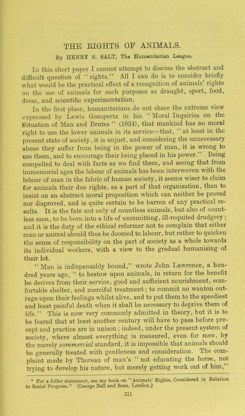 THE EIGHTS OF ANIMALS. By HENRY S. BALT, The Humanitarian League. Iu this short paper I cannot attempt to discuss the abstract and difficult question of “ rights.” All I can do is to consider briefly what would be the practical effect of a recognition of animals’ rights on the use of animals for such purposes as draught, sport, food, dress, and scientific experimentation. In the first place, humanitarians do not share the extreme view expressed by Lewis Gompertz in his “ Moral Inquiries on the Situation of Man and Brutes ” (1824), that mankind has no moral right to use the lower animals in its service—that, ” at least in the present state of society, it is unjust, and considering the unnecessary abuse they suffer from being in the power of man, it is wrong to use them, and to encourage their being placed in his power.” Being compelled to deal with facts as we find them, and seeing that from immemorial ages the labour of animals has been interwoven with the labour of man in the fabric of human society, it seems wiser to claim for animals their due rights, as a part of that organisation, than to insist on an abstract moral proposition which can neither be proved nor disproved, and is quite certain to be barren of any practical re- sults. It is the fate not only of countless animals, but also of count- less men, to be born into a life of unremitting, ill-requited drudgery , and it is the duty of the ethical reformer not to complain that either man or animal should thus be doomed to labour, but rather to quicken the sense of responsibility on the part of society as a whole towards its individual workers, with a view to the gradual humanising of their lot. “ Man is indispensably bound,” wrote John Lawrence, a hun- dred years ago, “ to bestow upon animals, in return for the benefit he derives from their service, good and sufficient nourishment, com- fortable shelter, and merciful treatment; to commit no wanton out- rage upon their feelings whilst alive, and to put them to the speediest and least painful death when it shall be necessary to deprive them of life.” This is now very commonly admitted in theory, but it is to be feared that at least another century will have to pass before pre- cept and practice are in unison; indeed, under the present system of society, where almost everything is measured, even for men, by the merely commercial standard, it is impossible that animals should be generally treated with gentleness and consideration. The com- plaint made by Thoreau of man’s “not educating the horse, not trying to develop his nature, but merely getting work out of him,” * For a fuller statement, see my book on “ Animals’ Rights, Considered in Relation to Social Progress.” (George Bell and Sons, London.)