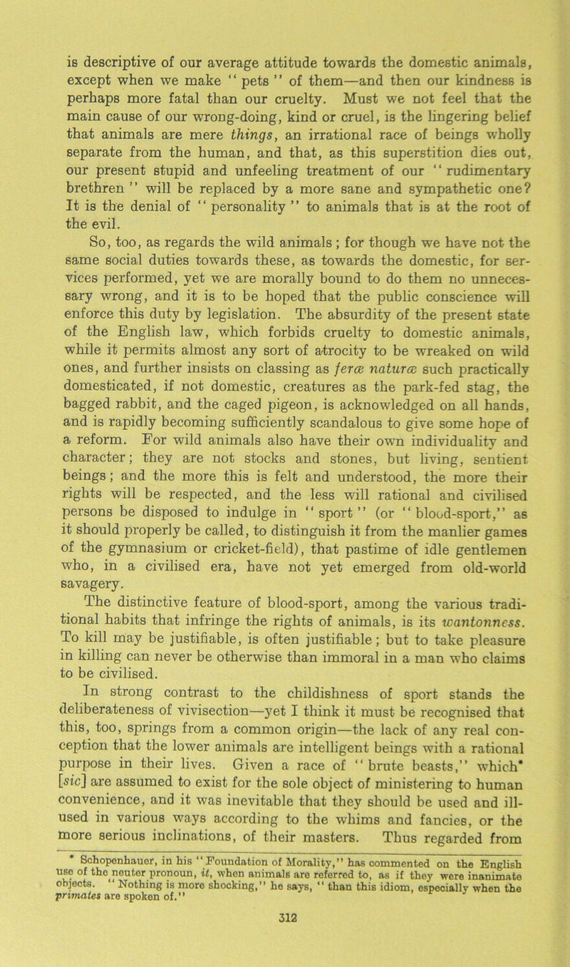 is descriptive of our average attitude towards the domestic animals, except when we make “ pets ” of them—and then our kindness is perhaps more fatal than our cruelty. Must we not feel that the main cause of our wrong-doing, kind or cruel, is the lingering belief that animals are mere things, an irrational race of beings wholly separate from the human, and that, as this superstition dies out, our present stupid and unfeeling treatment of our ‘1 rudimentary brethren ” will be replaced by a more sane and sympathetic one? It is the denial of “ personality ” to animals that is at the root of the evil. So, too, as regards the wild animals; for though we have not the same social duties towards these, as towards the domestic, for ser- vices performed, yet we are morally bound to do them no unneces- sary wrong, and it is to be hoped that the public conscience will enforce this duty by legislation. The absurdity of the present state of the English law, which forbids cruelty to domestic animals, while it permits almost any sort of atrocity to be wreaked on wild ones, and further insists on classing as ferce natural such practically domesticated, if not domestic, creatures as the park-fed stag, the bagged rabbit, and the caged pigeon, is acknowledged on all hands, and is rapidly becoming sufficiently scandalous to give some hope of a reform. For wild animals also have their own individuality and character; they are not stocks and stones, but living, sentient beings; and the more this is felt and understood, the more their rights will be respected, and the less will rational and civilised persons be disposed to indulge in “sport” (or “blood-sport,” as it should properly be called, to distinguish it from the manlier games of the gymnasium or cricket-field), that pastime of idle gentlemen who, in a civilised era, have not yet emerged from old-world savagery. The distinctive feature of blood-sport, among the various tradi- tional habits that infringe the rights of animals, is its wantonncss. To kill may be justifiable, is often justifiable; but to take pleasure in killing can never be otherwise than immoral in a man who claims to be civilised. In strong contrast to the childishness of sport stands the deliberateness of vivisection—-yet I think it must be recognised that this, too, springs from a common origin—the lack of any real con- ception that the lower animals are intelligent beings with a rational purpose in their lives. Given a race of “ brute beasts,” which* [sic] are assumed to exist for the sole object of ministering to human convenience, and it was inevitable that they should be used and ill- used in various ways according to the whims and fancies, or the more serious inclinations, of their masters. Thus regarded from Schopenhauer, in his  Foundation of Morality,” has commented on the English use of the neuter pronoun, it, when animals are referred to, as if they were inanimate objects.  Nothing is more shocking,” he says,  than this idiom, especially when the ;primates are spoken of.”