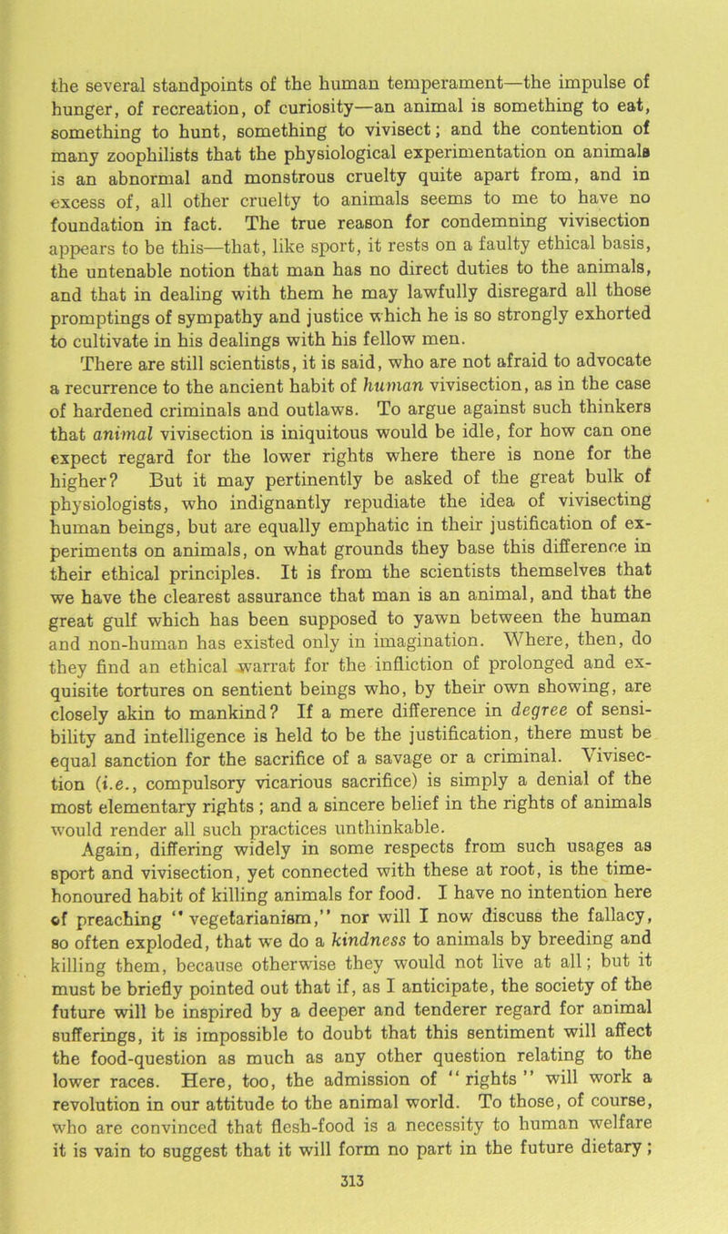 the several standpoints of the human temperament—the impulse of hunger, of recreation, of curiosity—an animal is something to eat, something to hunt, something to vivisect; and the contention of many zoophilists that the physiological experimentation on animals is an abnormal and monstrous cruelty quite apart from, and in excess of, all other cruelty to animals seems to me to have no foundation in fact. The true reason for condemning vivisection appears to be this—that, like sport, it rests on a faulty ethical basis, the untenable notion that man has no direct duties to the animals, and that in dealing with them he may lawfully disregard all those promptings of sympathy and justice which he is so strongly exhorted to cultivate in his dealings with his fellow men. There are still scientists, it is said, who are not afraid to advocate a recurrence to the ancient habit of human vivisection, as in the case of hardened criminals and outlaws. To argue against such thinkers that animal vivisection is iniquitous would be idle, for how can one expect regard for the lower rights where there is none for the higher? But it may pertinently be asked of the great bulk of physiologists, who indignantly repudiate the idea of vivisecting human beings, but are equally emphatic in their justification of ex- periments on animals, on what grounds they base this difference in their ethical principles. It is from the scientists themselves that we have the clearest assurance that man is an animal, and that the great gulf which has been supposed to yawn between the human and non-human has existed only in imagination. Where, then, do they find an ethical jvarrat for the infliction of prolonged and ex- quisite tortures on sentient beings who, by their own showing, are closely akin to mankind? If a mere difference in degree of sensi- bility and intelligence is held to be the justification, there must be equal sanction for the sacrifice of a savage or a criminal, \ivisec- tion (t.e., compulsory vicarious sacrifice) is simply a denial of the most elementary rights ; and a sincere belief in the rights of animals would render all such practices unthinkable. Again, differing widely in some respects from such usages as sport and vivisection, yet connected with these at root, is the time- honoured habit of killing animals for food. I have no intention here cf preaching vegetarianism,” nor wrill I now discuss the fallacy, so often exploded, that we do a kindness to animals by breeding and killing them, because otherwise they would not live at all; but it must be briefly pointed out that if, as I anticipate, the society of the future will be inspired by a deeper and tenderer regard for animal sufferings, it is impossible to doubt that this sentiment will affect the food-question as much as any other question relating to the lower races. Here, too, the admission of “rights” will work a revolution in our attitude to the animal world. To those, of course, who are convinced that flesh-food is a necessity to human welfare it is vain to suggest that it will form no part in the future dietary;