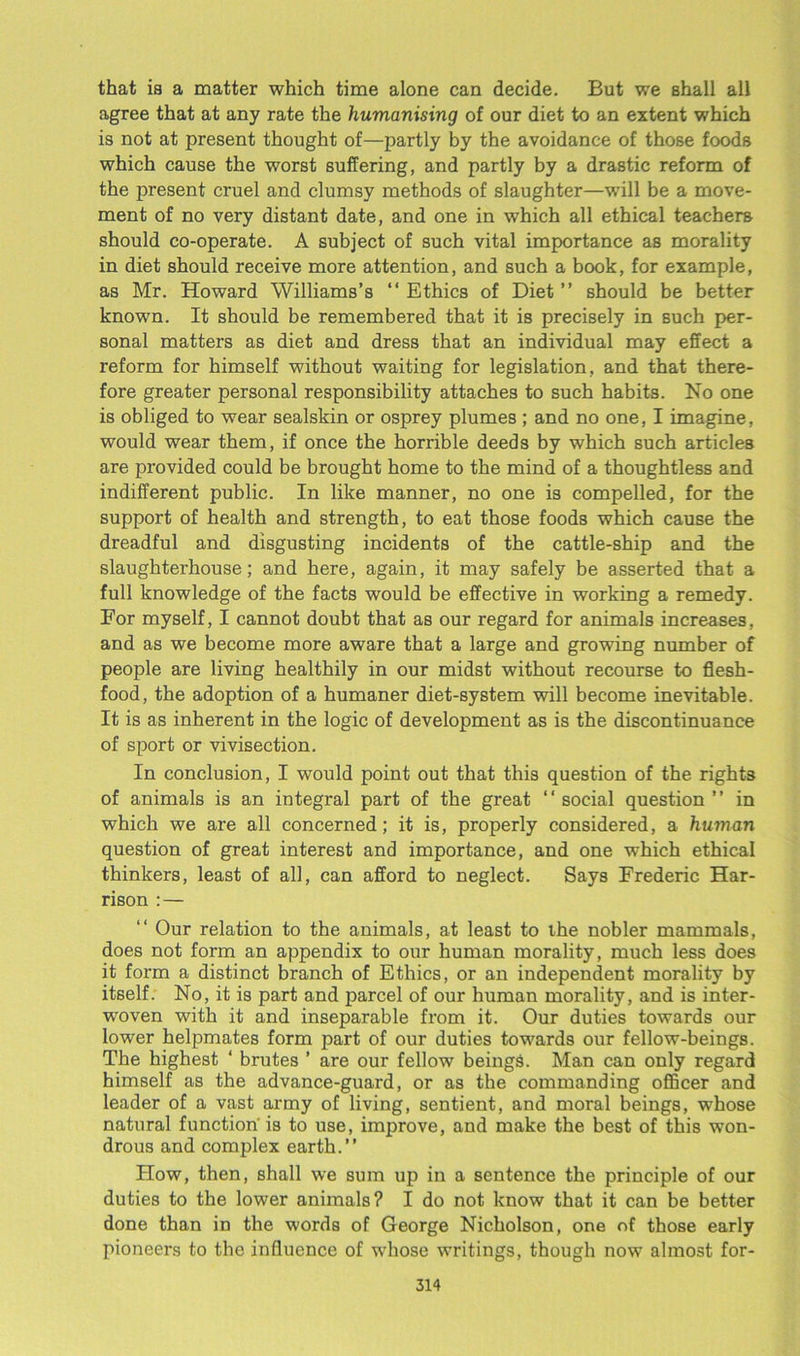 that is a matter which time alone can decide. But we shall all agree that at any rate the humanising of our diet to an extent which is not at present thought of—partly by the avoidance of those foods which cause the worst suffering, and partly by a drastic reform of the present cruel and clumsy methods of slaughter—will be a move- ment of no very distant date, and one in which all ethical teachers should co-operate. A subject of such vital importance as morality in diet should receive more attention, and such a book, for example, as Mr. Howard Williams’s “Ethics of Diet’’ should be better known. It should be remembered that it is precisely in such per- sonal matters as diet and dress that an individual may effect a reform for himself without waiting for legislation, and that there- fore greater personal responsibility attaches to such habits. No one is obliged to wear sealskin or osprey plumes ; and no one, I imagine, would wear them, if once the horrible deeds by which such articles are provided could be brought home to the mind of a thoughtless and indifferent public. In like manner, no one is compelled, for the support of health and strength, to eat those foods which cause the dreadful and disgusting incidents of the cattle-ship and the slaughterhouse; and here, again, it may safely be asserted that a full knowledge of the facts would be effective in working a remedy. For myself, I cannot doubt that as our regard for animals increases, and as we become more aware that a large and growing number of people are living healthily in our midst without recourse to flesh- food, the adoption of a humaner diet-system will become inevitable. It is as inherent in the logic of development as is the discontinuance of sport or vivisection. In conclusion, I would point out that this question of the rights of animals is an integral part of the great ‘ ‘ social question ’ ’ in which we are all concerned; it is, properly considered, a human question of great interest and importance, and one which ethical thinkers, least of all, can afford to neglect. Says Frederic Har- rison : — “ Our relation to the animals, at least to the nobler mammals, does not form an appendix to our human morality, much less does it form a distinct branch of Ethics, or an independent morality by itself. No, it is part and parcel of our human morality, and is inter- woven with it and inseparable from it. Our duties towards our lower helpmates form part of our duties towards our fellow-beings. The highest ‘ brutes ’ are our fellow beings. Man can only regard himself as the advance-guard, or as the commanding officer and leader of a vast army of living, sentient, and moral beings, whose natural function' is to use, improve, and make the best of this won- drous and complex earth.’’ How, then, shall we sum up in a sentence the principle of our duties to the lower animals? I do not know that it can be better done than in the words of George Nicholson, one of those early pioneers to the influence of whose writings, though now almost for-