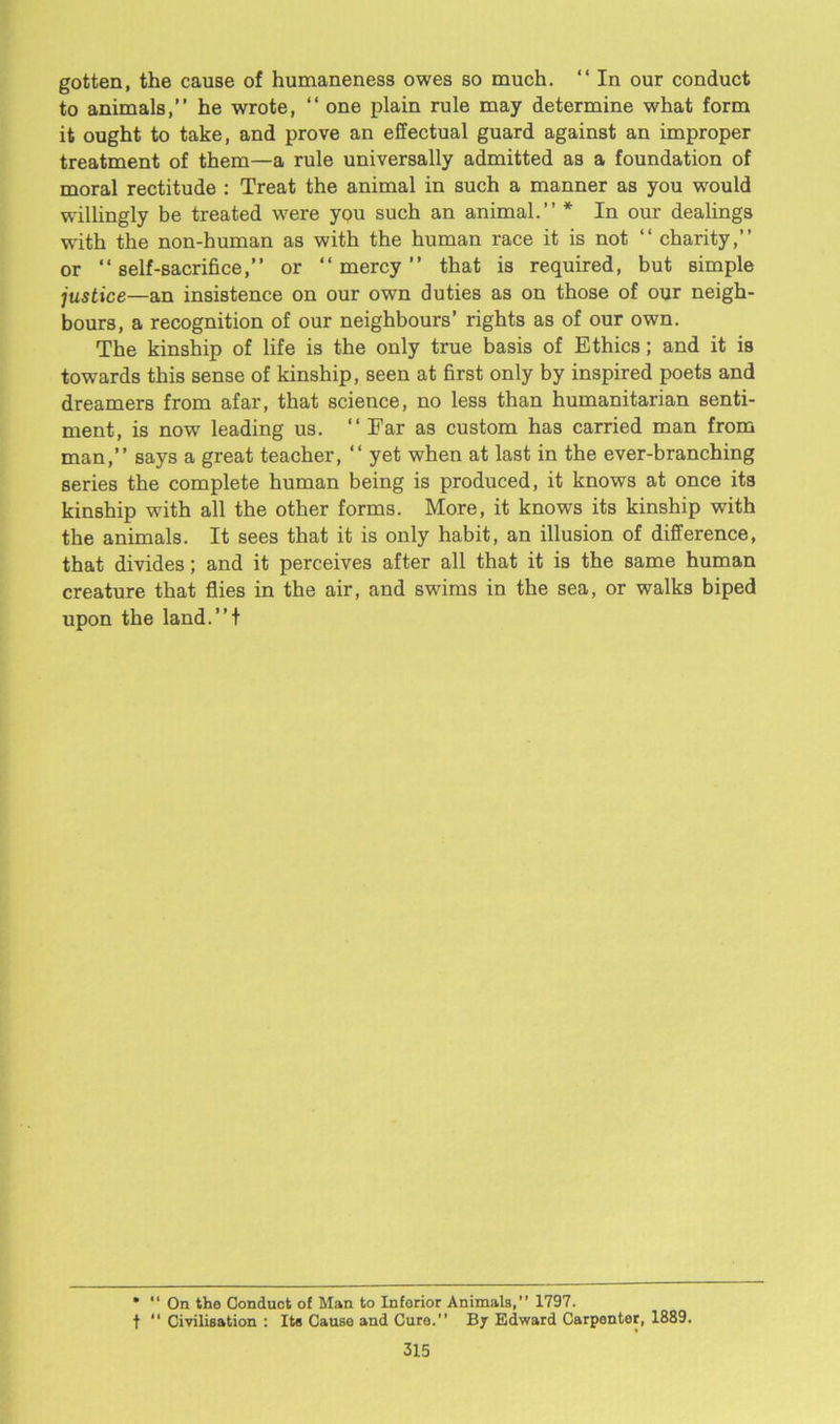 gotten, the cause of humaneness owes so much. “ In our conduct to animals,” he wrote, “ one plain rule may determine what form it ought to take, and prove an effectual guard against an improper treatment of them—a rule universally admitted as a foundation of moral rectitude : Treat the animal in such a manner as you would willingly be treated were you such an animal.” * In our dealings with the non-human as with the human race it is not “ charity,” or “self-sacrifice,” or “mercy” that is required, but simple justice—an insistence on our own duties as on those of our neigh- bours, a recognition of our neighbours’ rights as of our own. The kinship of life is the only true basis of Ethics; and it is towards this sense of kinship, seen at first only by inspired poets and dreamers from afar, that science, no less than humanitarian senti- ment, is now leading us. “ Far as custom has carried man from man,” says a great teacher, “ yet when at last in the ever-branching series the complete human being is produced, it knows at once its kinship with all the other forms. More, it knows its kinship with the animals. It sees that it is only habit, an illusion of difference, that divides; and it perceives after all that it is the same human creature that flies in the air, and swims in the sea, or walks biped upon the land.”t * “ On the Conduct of Man to Inferior Animals,” 1797. t “ Civilisation : Its Cause and Cure.” By Edward Carpenter, 1889.