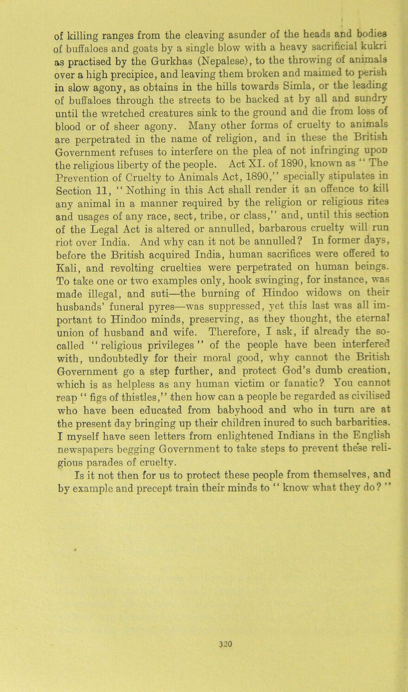 of killing ranges from the cleaving asunder of the heads and bodies of buffaloes and goats by a single blow with a heavy sacrificial kukri as practised by the Gurkhas (Nepalese), to the throwing of animals over a high precipice, and leaving them broken and maimed to perish in slowr agony, as obtains in the hills towards Simla, or the leading of buff aloes through the streets to be hacked at by all and sundry until the wretched creatures sink to the ground and die from loss of blood or of sheer agony. Many other forms of cruelty to animals are perpetrated in the name of religion, and in these the British Government refuses to interfere on the plea of not infringing upoD the religious liberty of the people. Act XI. of 1890, known as ‘ ‘ The Prevention of Cruelty to Animals Act, 1890,” specially stipulates in Section 11, “ Nothing in this Act shall render it an offence to kill any animal in a manner required by the religion or religious rites and usages of any race, sect, tribe, or class,” and, until this section of the Legal Act is altered or annulled, barbarous cruelty will run riot over India. And why can it not be annulled? In former days, before the British acquired India, human sacrifices were offered to Kali, and revolting cruelties were perpetrated on human beings. To take one or two examples only, hook swinging, for instance, was made illegal, and suti—the burning of Hindoo widows on their husbands’ funeral pyres—was suppressed, yet this last was all im- portant to Hindoo minds, preserving, as they thought, the eternal union of husband and wife. Therefore, I ask, if already the so- called ‘ ‘ religious privileges ’ ’ of the people have been interfered with, undoubtedly for their moral good, why cannot the British Government go a step further, and protect God’s dumb creation, which is as helpless as any human victim or fanatic? You cannot reap “ figs of thistles,” then how can a people be regarded as civilised who have been educated from babyhood and who in turn are at the present day bringing up their children inured to such barbarities. I myself have seen letters from enlightened Indians in the English newspapers begging Government to take steps to prevent these reli- gious parades of cruelty. Is it not then for us to protect these people from themselves, and by example and pi’ecept train their minds to “ know what they do? ”